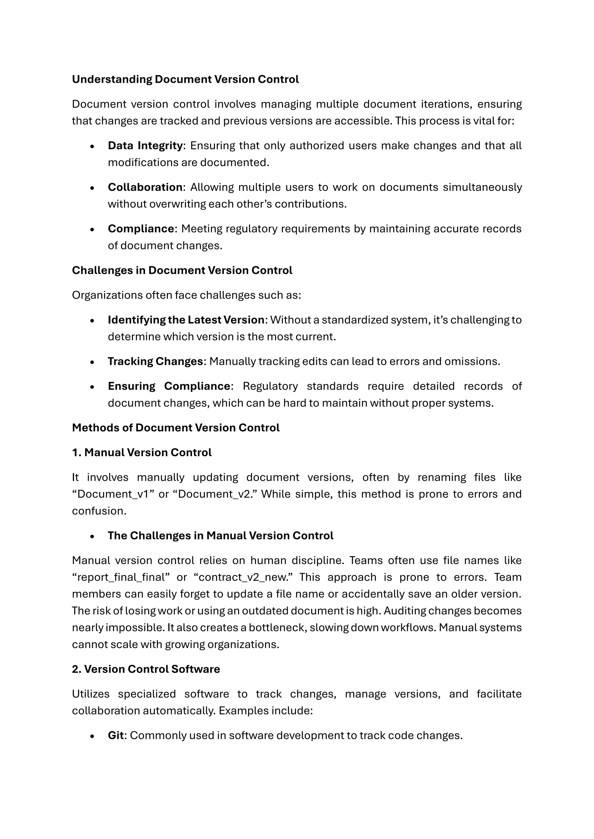 Understanding Document Version Control
Document version control involves managing multiple document iterations, ensuring
that changes are tracked and previous versions are accessible. This process is vital for:
• Data Integrity: Ensuring that only authorized users make changes and that all
modifications are documented.
• Collaboration: Allowing multiple users to work on documents simultaneously
without overwriting each other’s contributions.
• Compliance: Meeting regulatory requirements by maintaining accurate records
of document changes.
Challenges in Document Version Control
Organizations often face challenges such as:
• Identifying the Latest Version: Without a standardized system, it’s challenging to
determine which version is the most current.
• Tracking Changes: Manually tracking edits can lead to errors and omissions.
• Ensuring Compliance: Regulatory standards require detailed records of
document changes, which can be hard to maintain without proper systems.
Methods of Document Version Control
1. Manual Version Control
It involves manually updating document versions, often by renaming files like
“Document_v1” or “Document_v2.” While simple, this method is prone to errors and
confusion.
• The Challenges in Manual Version Control
Manual version control relies on human discipline. Teams often use file names like
“report_final_final” or “contract_v2_new.” This approach is prone to errors. Team
members can easily forget to update a file name or accidentally save an older version.
The risk of losing work or using an outdated document is high. Auditing changes becomes
nearly impossible. It also creates a bottleneck, slowing down workflows. Manual systems
cannot scale with growing organizations.
2. Version Control Software
Utilizes specialized software to track changes, manage versions, and facilitate
collaboration automatically. Examples include:
• Git: Commonly used in software development to track code changes.
 