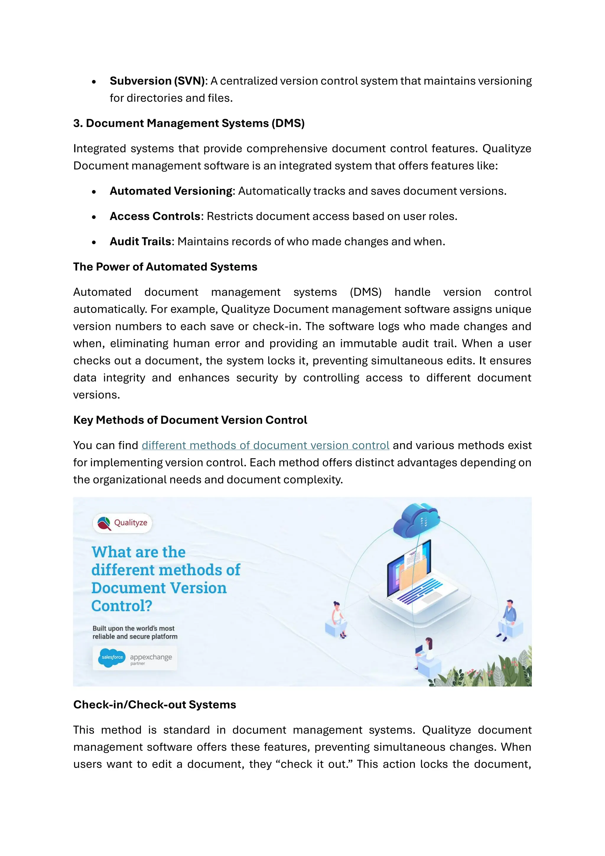 • Subversion (SVN): A centralized version control system that maintains versioning
for directories and files.
3. Document Management Systems (DMS)
Integrated systems that provide comprehensive document control features. Qualityze
Document management software is an integrated system that offers features like:
• Automated Versioning: Automatically tracks and saves document versions.
• Access Controls: Restricts document access based on user roles.
• Audit Trails: Maintains records of who made changes and when.
The Power of Automated Systems
Automated document management systems (DMS) handle version control
automatically. For example, Qualityze Document management software assigns unique
version numbers to each save or check-in. The software logs who made changes and
when, eliminating human error and providing an immutable audit trail. When a user
checks out a document, the system locks it, preventing simultaneous edits. It ensures
data integrity and enhances security by controlling access to different document
versions.
Key Methods of Document Version Control
You can find different methods of document version control and various methods exist
for implementing version control. Each method offers distinct advantages depending on
the organizational needs and document complexity.
Check-in/Check-out Systems
This method is standard in document management systems. Qualityze document
management software offers these features, preventing simultaneous changes. When
users want to edit a document, they “check it out.” This action locks the document,
 