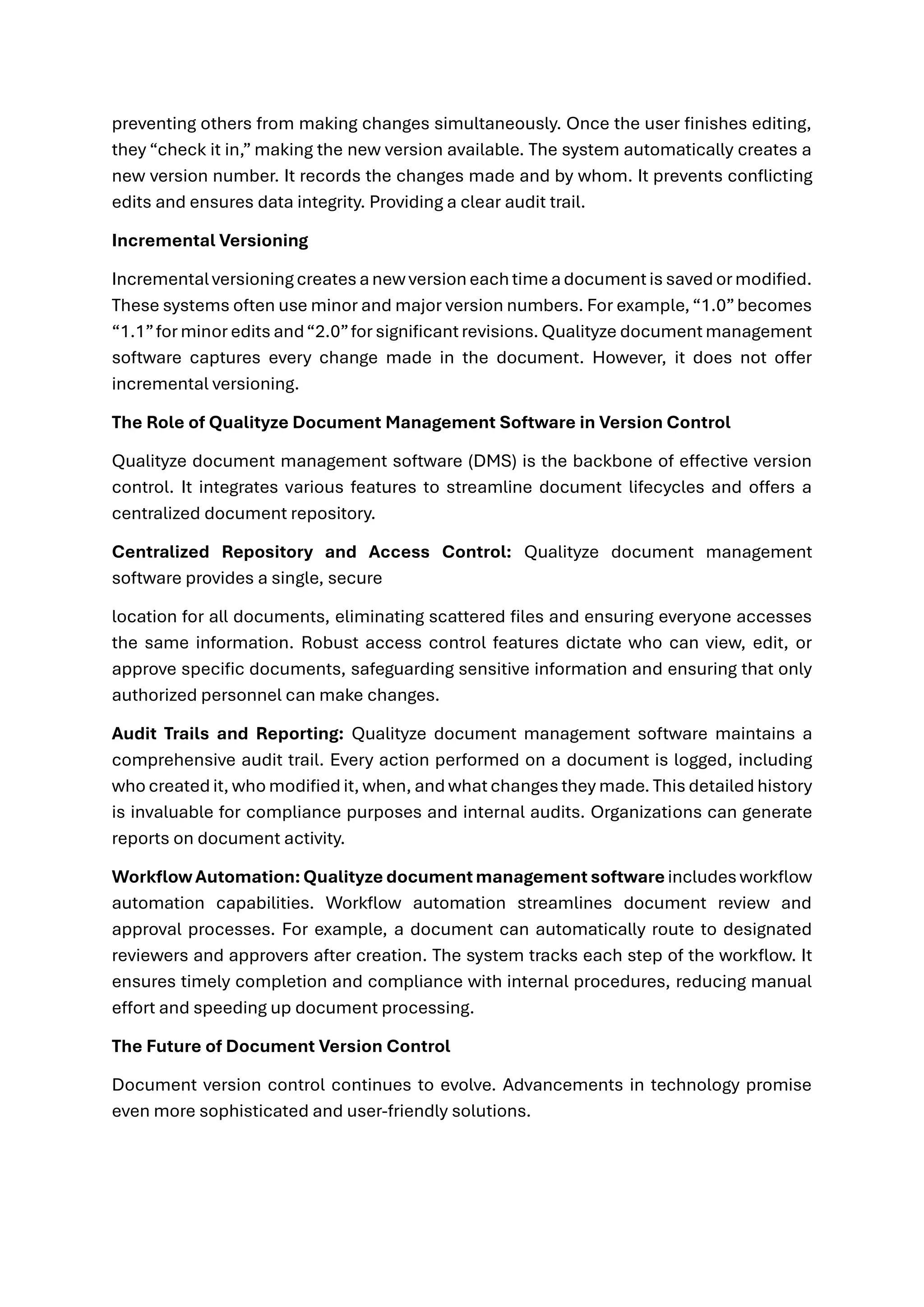 preventing others from making changes simultaneously. Once the user finishes editing,
they “check it in,” making the new version available. The system automatically creates a
new version number. It records the changes made and by whom. It prevents conflicting
edits and ensures data integrity. Providing a clear audit trail.
Incremental Versioning
Incrementalversioning creates anew versioneachtime adocumentis saved ormodified.
These systems often use minor and major version numbers. For example,“1.0”becomes
“1.1”for minor edits and“2.0”for significant revisions. Qualityze document management
software captures every change made in the document. However, it does not offer
incremental versioning.
The Role of Qualityze Document Management Software in Version Control
Qualityze document management software (DMS) is the backbone of effective version
control. It integrates various features to streamline document lifecycles and offers a
centralized document repository.
Centralized Repository and Access Control: Qualityze document management
software provides a single, secure
location for all documents, eliminating scattered files and ensuring everyone accesses
the same information. Robust access control features dictate who can view, edit, or
approve specific documents, safeguarding sensitive information and ensuring that only
authorized personnel can make changes.
Audit Trails and Reporting: Qualityze document management software maintains a
comprehensive audit trail. Every action performed on a document is logged, including
who created it, who modified it, when, and what changes they made. This detailed history
is invaluable for compliance purposes and internal audits. Organizations can generate
reports on document activity.
WorkflowAutomation:Qualityze documentmanagement software includes workflow
automation capabilities. Workflow automation streamlines document review and
approval processes. For example, a document can automatically route to designated
reviewers and approvers after creation. The system tracks each step of the workflow. It
ensures timely completion and compliance with internal procedures, reducing manual
effort and speeding up document processing.
The Future of Document Version Control
Document version control continues to evolve. Advancements in technology promise
even more sophisticated and user-friendly solutions.
 
