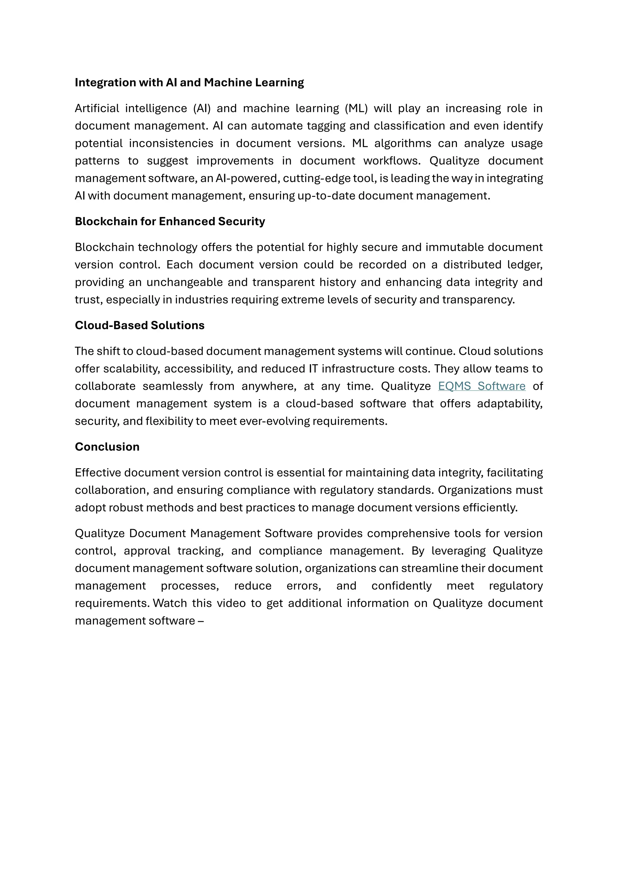 Integration with AI and Machine Learning
Artificial intelligence (AI) and machine learning (ML) will play an increasing role in
document management. AI can automate tagging and classification and even identify
potential inconsistencies in document versions. ML algorithms can analyze usage
patterns to suggest improvements in document workflows. Qualityze document
management software, an AI-powered, cutting-edge tool, is leading the way in integrating
AI with document management, ensuring up-to-date document management.
Blockchain for Enhanced Security
Blockchain technology offers the potential for highly secure and immutable document
version control. Each document version could be recorded on a distributed ledger,
providing an unchangeable and transparent history and enhancing data integrity and
trust, especially in industries requiring extreme levels of security and transparency.
Cloud-Based Solutions
The shift to cloud-based document management systems will continue. Cloud solutions
offer scalability, accessibility, and reduced IT infrastructure costs. They allow teams to
collaborate seamlessly from anywhere, at any time. Qualityze EQMS Software of
document management system is a cloud-based software that offers adaptability,
security, and flexibility to meet ever-evolving requirements.
Conclusion
Effective document version control is essential for maintaining data integrity, facilitating
collaboration, and ensuring compliance with regulatory standards. Organizations must
adopt robust methods and best practices to manage document versions efficiently.
Qualityze Document Management Software provides comprehensive tools for version
control, approval tracking, and compliance management. By leveraging Qualityze
document management software solution, organizations can streamline their document
management processes, reduce errors, and confidently meet regulatory
requirements. Watch this video to get additional information on Qualityze document
management software –
 