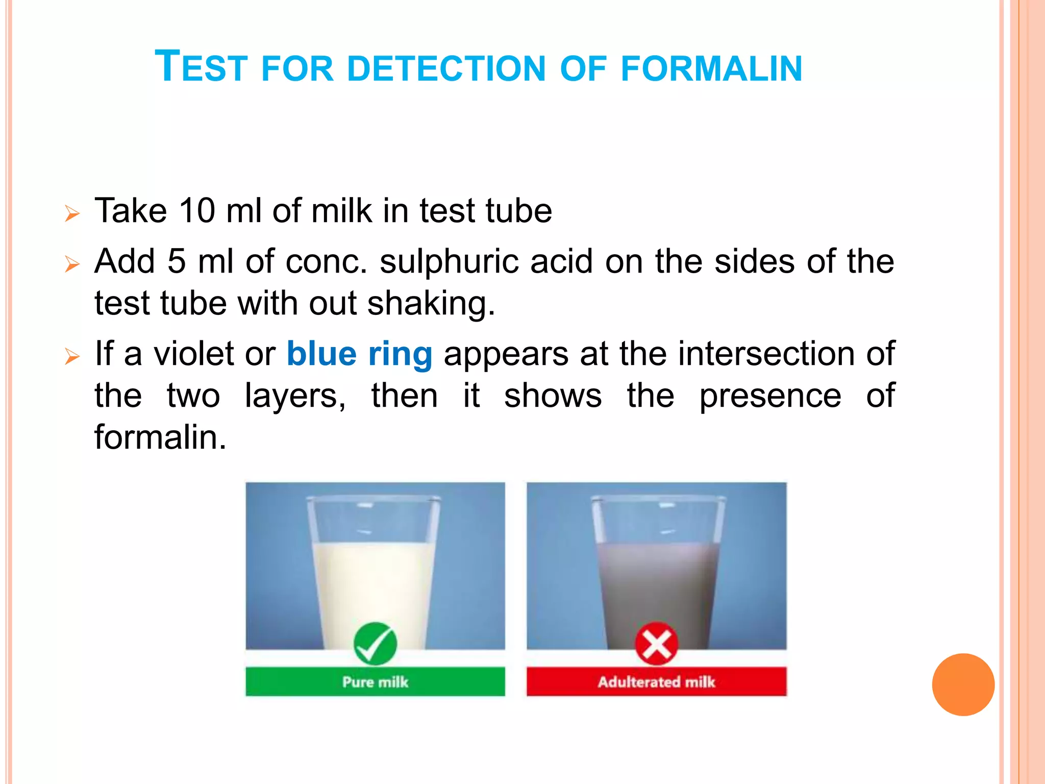 TEST FOR DETECTION OF FORMALIN
 Take 10 ml of milk in test tube
 Add 5 ml of conc. sulphuric acid on the sides of the
test tube with out shaking.
 If a violet or blue ring appears at the intersection of
the two layers, then it shows the presence of
formalin.
 