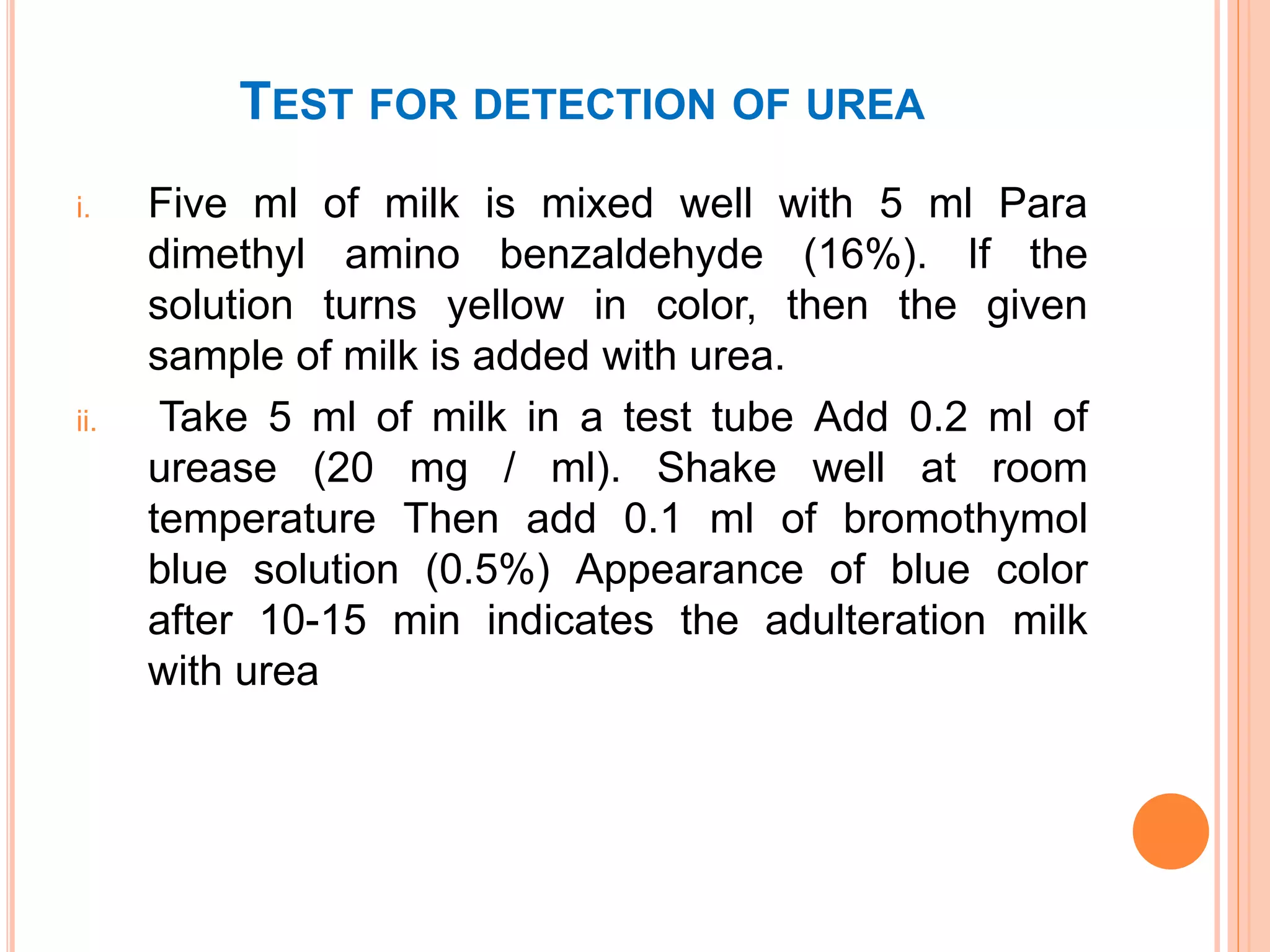 TEST FOR DETECTION OF UREA
i. Five ml of milk is mixed well with 5 ml Para
dimethyl amino benzaldehyde (16%). If the
solution turns yellow in color, then the given
sample of milk is added with urea.
ii. Take 5 ml of milk in a test tube Add 0.2 ml of
urease (20 mg / ml). Shake well at room
temperature Then add 0.1 ml of bromothymol
blue solution (0.5%) Appearance of blue color
after 10-15 min indicates the adulteration milk
with urea
 