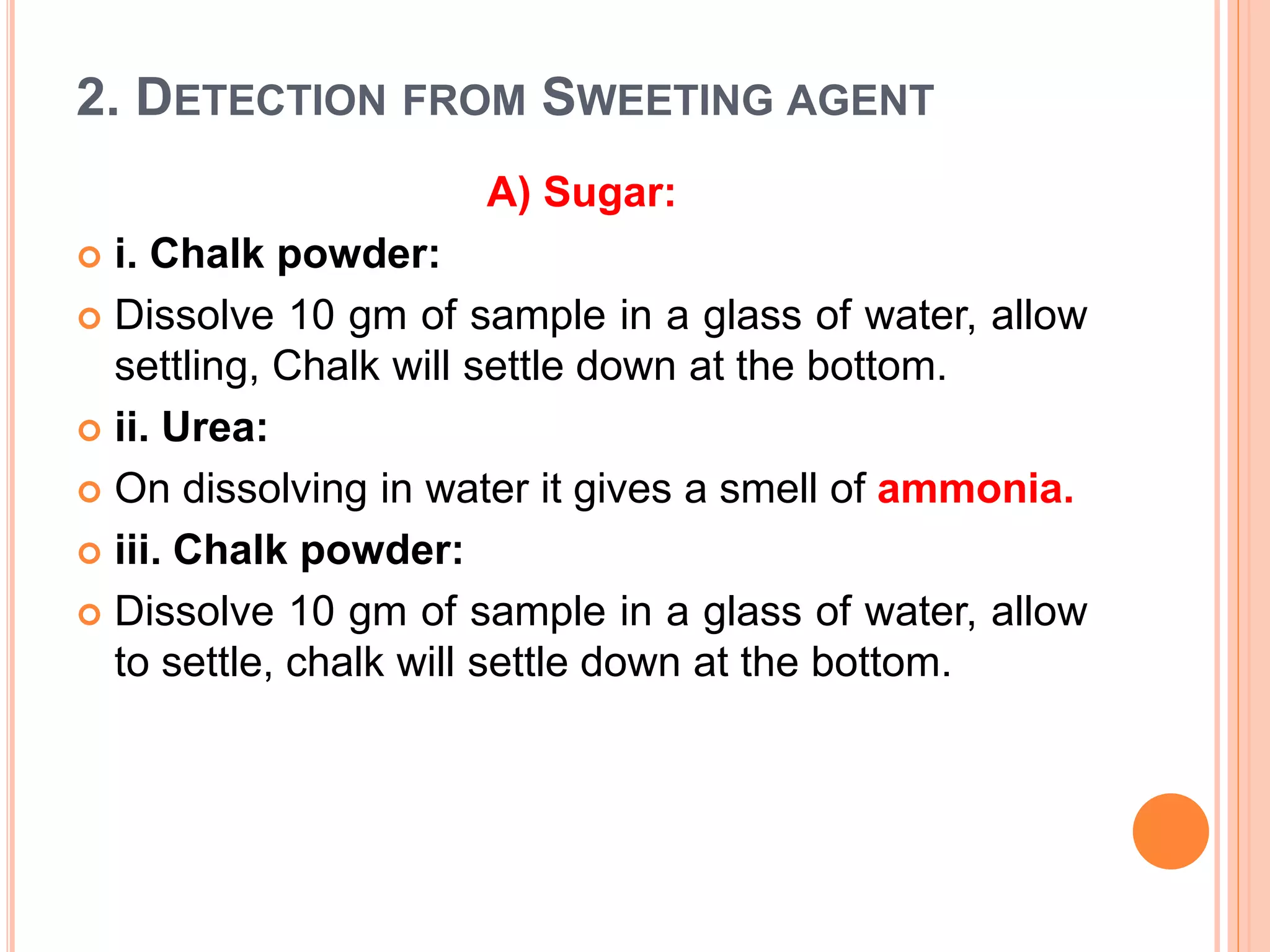 2. DETECTION FROM SWEETING AGENT
A) Sugar:
 i. Chalk powder:
 Dissolve 10 gm of sample in a glass of water, allow
settling, Chalk will settle down at the bottom.
 ii. Urea:
 On dissolving in water it gives a smell of ammonia.
 iii. Chalk powder:
 Dissolve 10 gm of sample in a glass of water, allow
to settle, chalk will settle down at the bottom.
 
