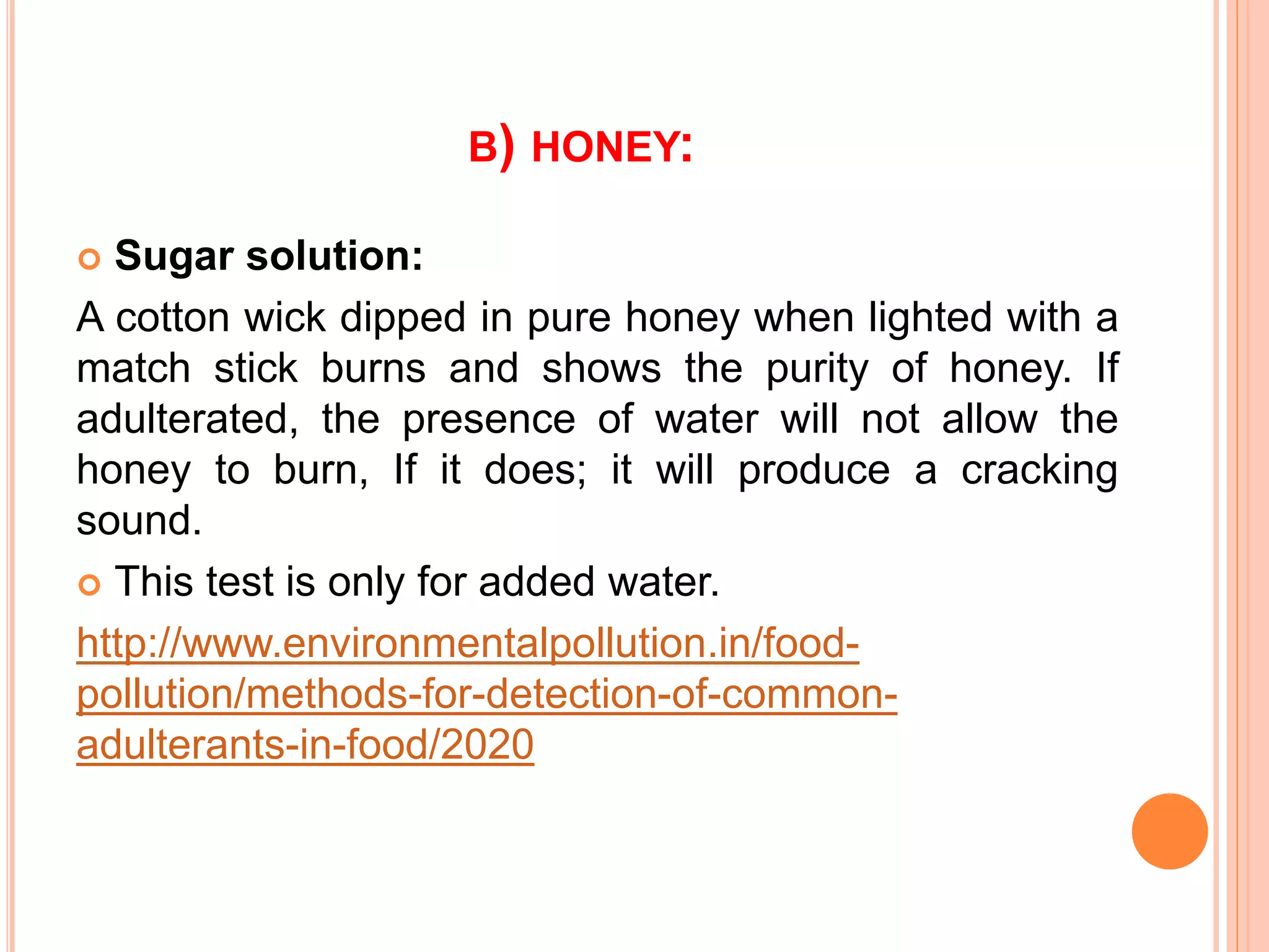 B) HONEY:
 Sugar solution:
A cotton wick dipped in pure honey when lighted with a
match stick burns and shows the purity of honey. If
adulterated, the presence of water will not allow the
honey to burn, If it does; it will produce a cracking
sound.
 This test is only for added water.
http://www.environmentalpollution.in/food-
pollution/methods-for-detection-of-common-
adulterants-in-food/2020
 