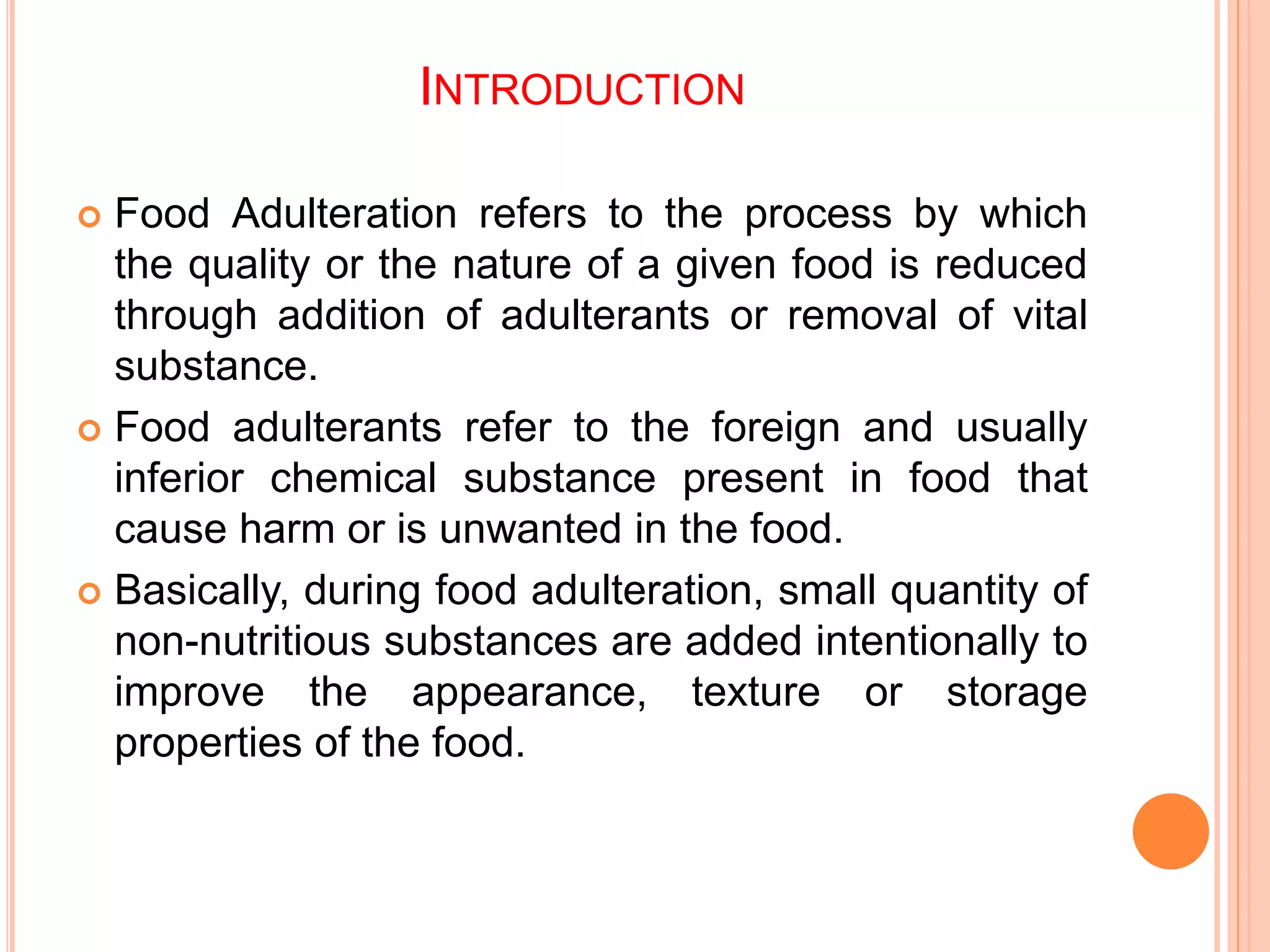INTRODUCTION
 Food Adulteration refers to the process by which
the quality or the nature of a given food is reduced
through addition of adulterants or removal of vital
substance.
 Food adulterants refer to the foreign and usually
inferior chemical substance present in food that
cause harm or is unwanted in the food.
 Basically, during food adulteration, small quantity of
non-nutritious substances are added intentionally to
improve the appearance, texture or storage
properties of the food.
 