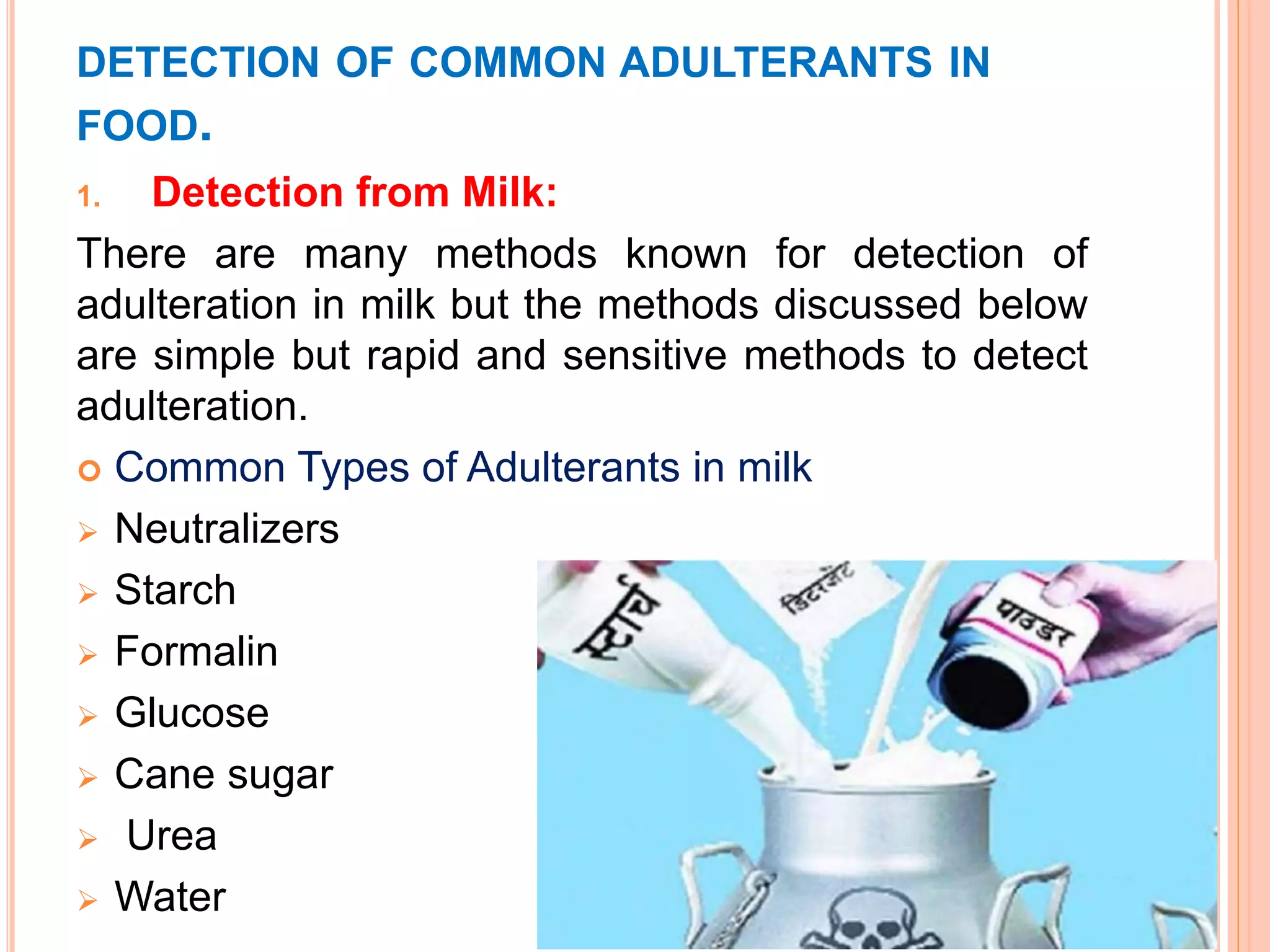 DETECTION OF COMMON ADULTERANTS IN
FOOD.
1. Detection from Milk:
There are many methods known for detection of
adulteration in milk but the methods discussed below
are simple but rapid and sensitive methods to detect
adulteration.
 Common Types of Adulterants in milk
 Neutralizers
 Starch
 Formalin
 Glucose
 Cane sugar
 Urea
 Water
 