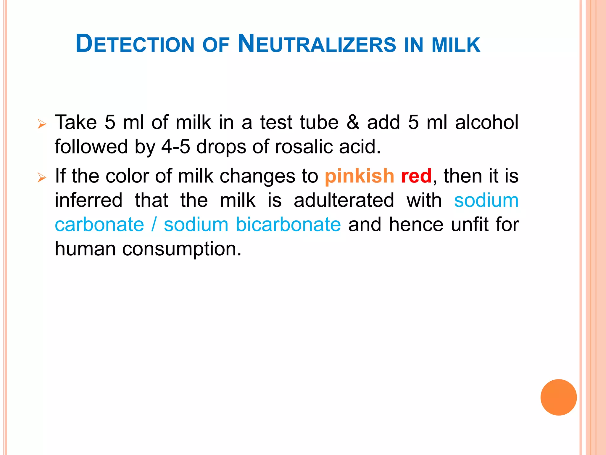 DETECTION OF NEUTRALIZERS IN MILK
 Take 5 ml of milk in a test tube & add 5 ml alcohol
followed by 4-5 drops of rosalic acid.
 If the color of milk changes to pinkish red, then it is
inferred that the milk is adulterated with sodium
carbonate / sodium bicarbonate and hence unfit for
human consumption.
 