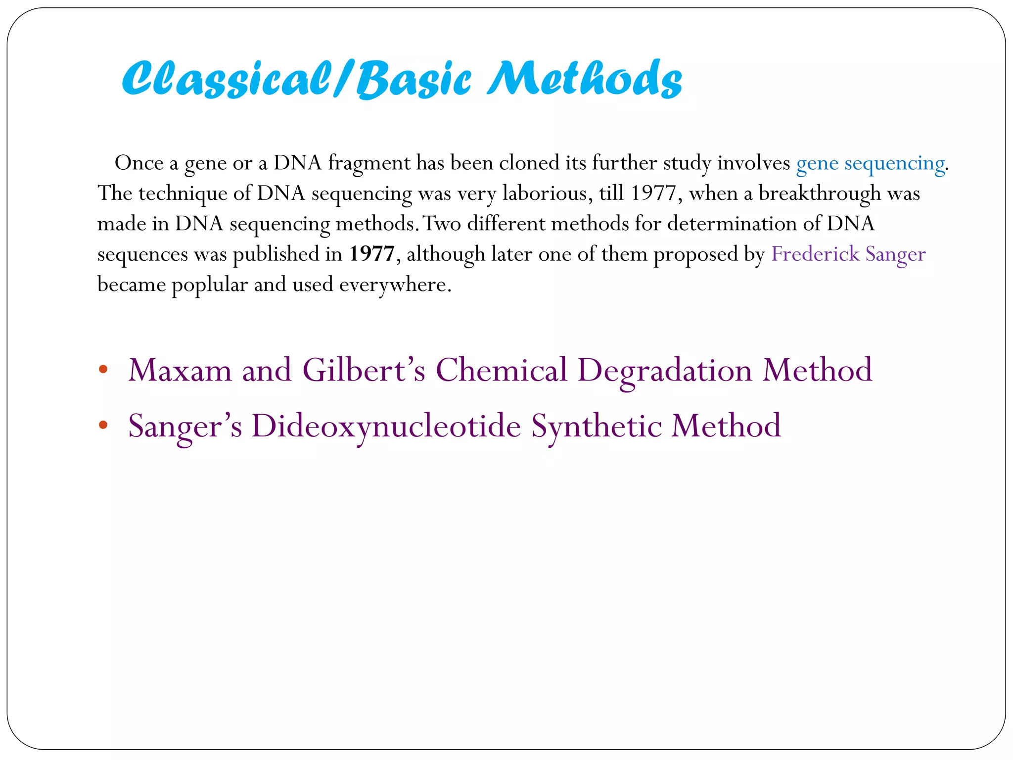 Classical/Basic Methods 
Once a gene or a DNA fragment has been cloned its further study involves gene sequencing. The technique of DNA sequencing was very laborious, till 1977, when a breakthrough was made in DNA sequencing methods. Two different methods for determination of DNA sequences was published in 1977, although later one of them proposed by Frederick Sanger became poplular and used everywhere. 
•Maxam and Gilbert’s Chemical Degradation Method 
•Sanger’s Dideoxynucleotide Synthetic Method 
 