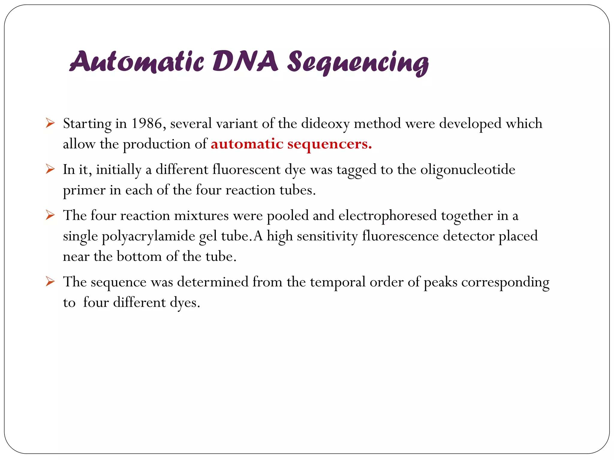 Automatic DNA Sequencing 
Starting in 1986, several variant of the dideoxy method were developed which allow the production of automatic sequencers. 
In it, initially a different fluorescent dye was tagged to the oligonucleotide primer in each of the four reaction tubes. 
The four reaction mixtures were pooled and electrophoresed together in a single polyacrylamide gel tube.A high sensitivity fluorescence detector placed near the bottom of the tube. 
The sequence was determined from the temporal order of peaks corresponding to four different dyes. 
 