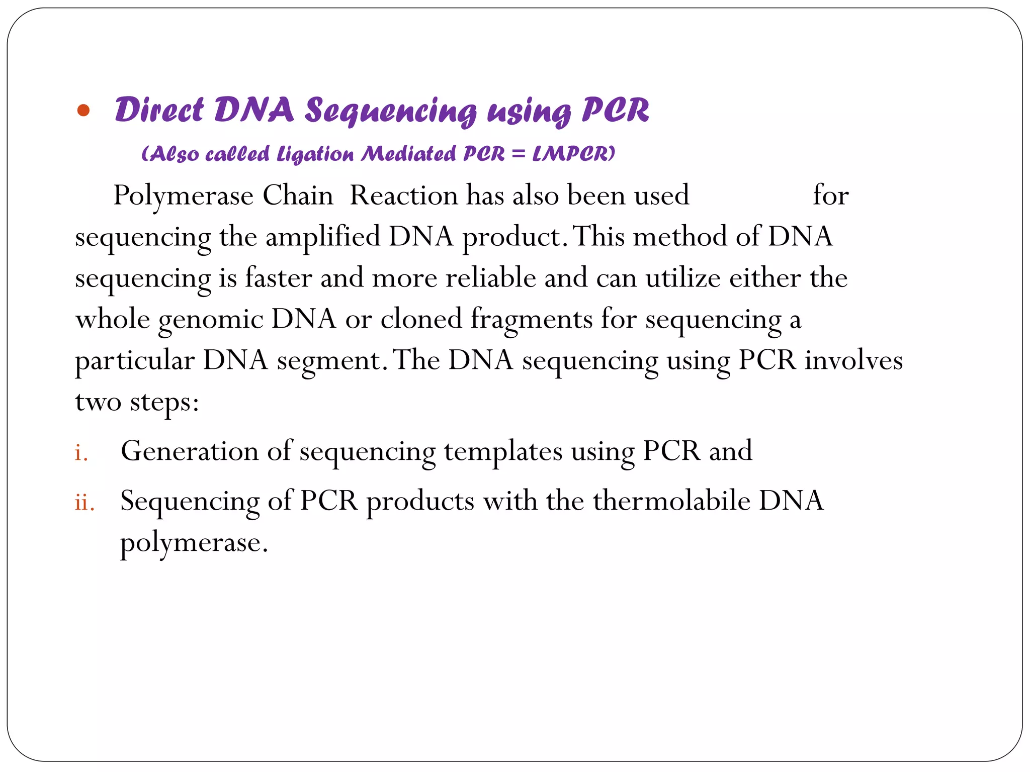  Direct DNA Sequencing using PCR 
(Also called Ligation Mediated PCR = LMPCR) 
Polymerase Chain Reaction has also been used for sequencing the amplified DNA product. This method of DNA sequencing is faster and more reliable and can utilize either the whole genomic DNA or cloned fragments for sequencing a particular DNA segment. The DNA sequencing using PCR involves two steps: 
i.Generation of sequencing templates using PCR and 
ii.Sequencing of PCR products with the thermolabile DNA polymerase.  