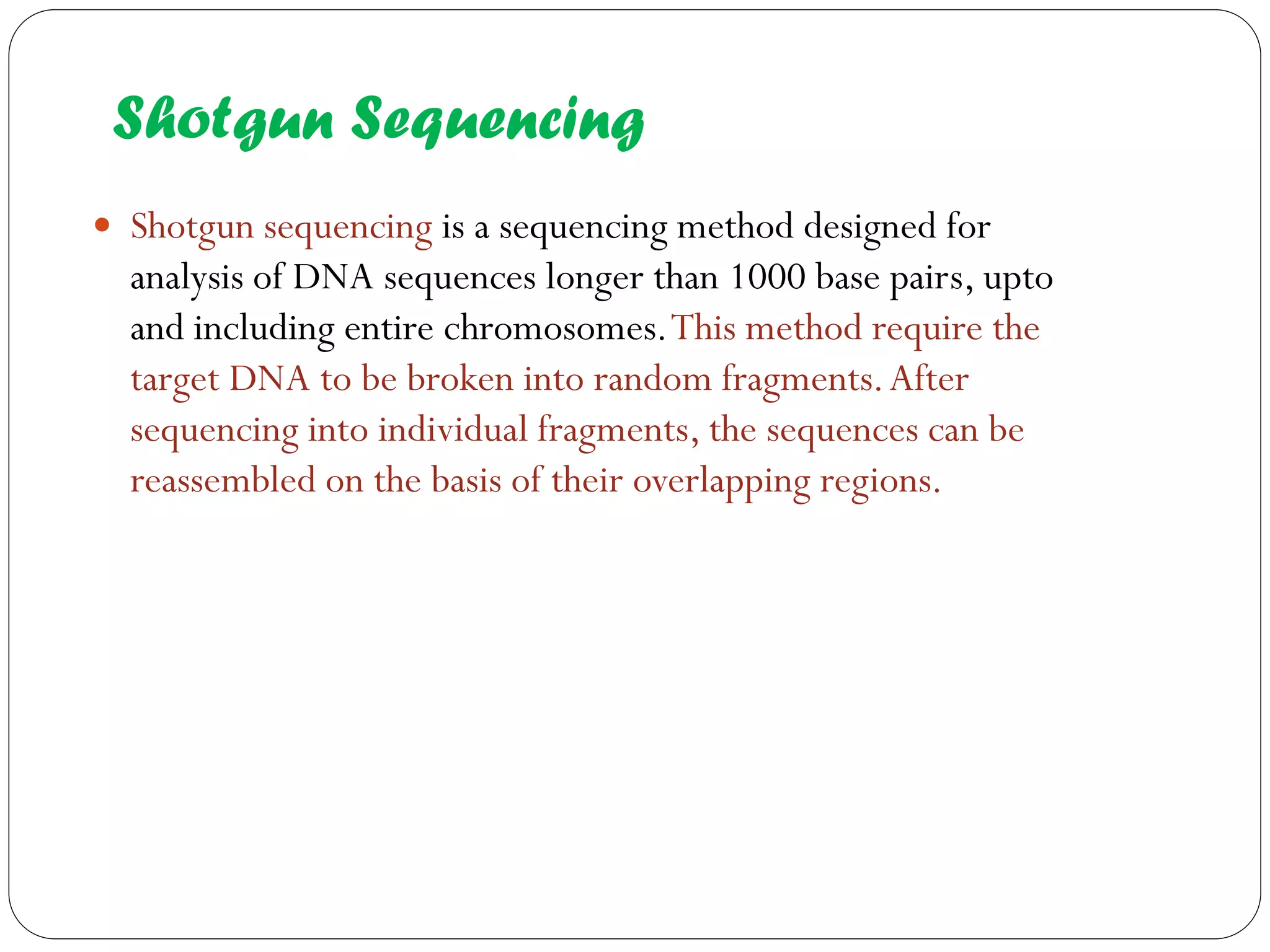 Shotgun Sequencing 
Shotgun sequencing is a sequencing method designed for analysis of DNA sequences longer than 1000 base pairs, upto and including entire chromosomes. This method require the target DNA to be broken into random fragments. After sequencing into individual fragments, the sequences can be reassembled on the basis of their overlapping regions.  