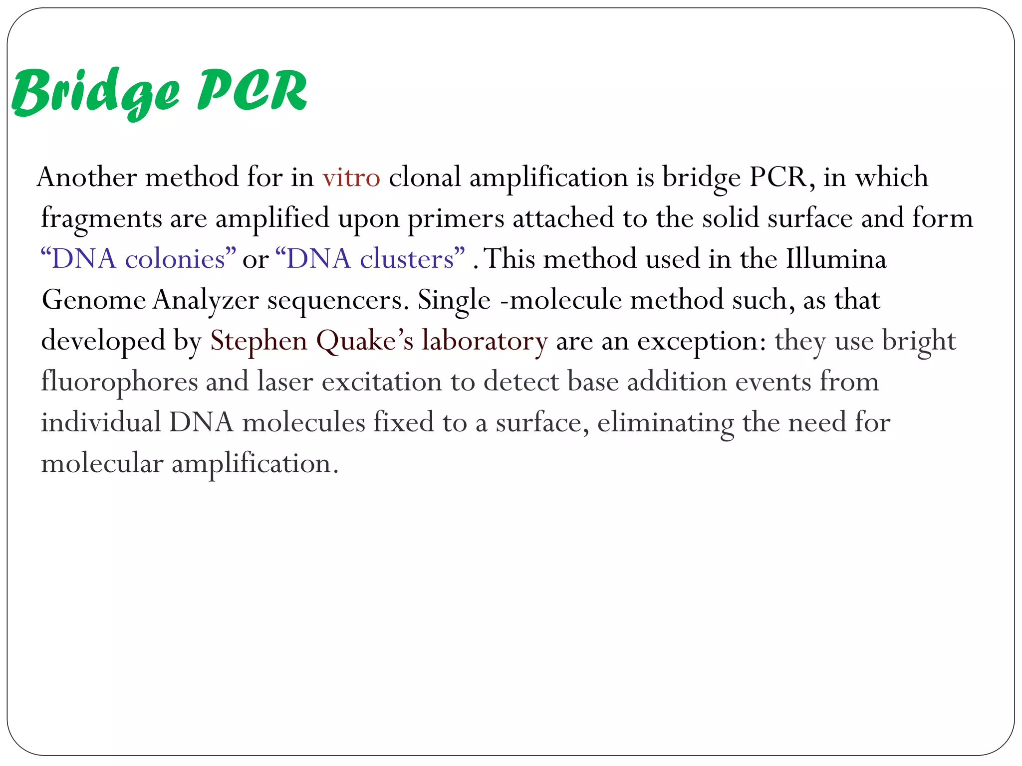 Bridge PCR 
Another method for in vitro clonal amplification is bridge PCR, in which fragments are amplified upon primers attached to the solid surface and form “DNA colonies” or “DNA clusters” . This method used in the Illumina Genome Analyzer sequencers. Single -molecule method such, as that developed by Stephen Quake’s laboratory are an exception: they use bright fluorophores and laser excitation to detect base addition events from individual DNA molecules fixed to a surface, eliminating the need for molecular amplification.  