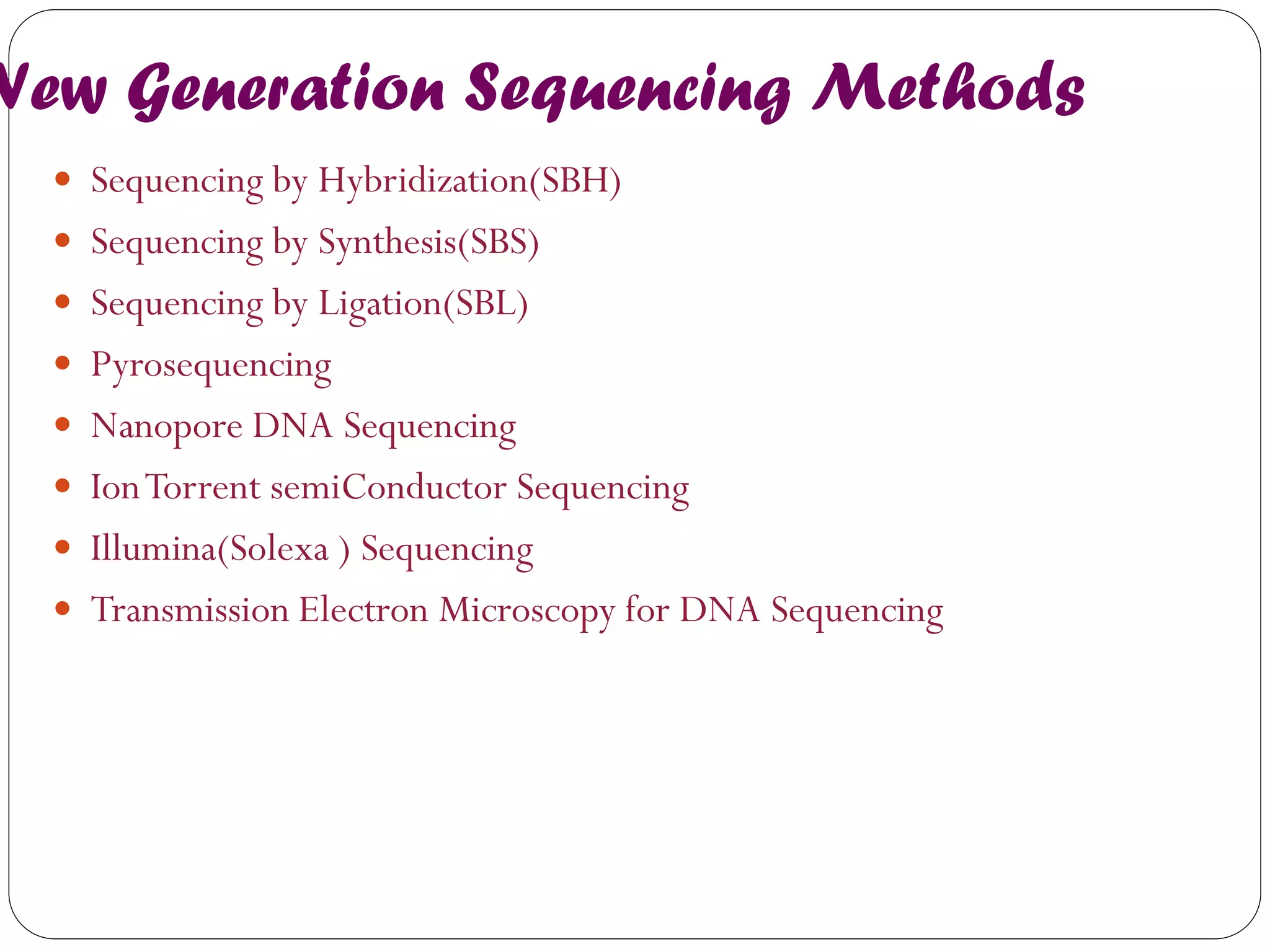New Generation Sequencing Methods 
Sequencing by Hybridization(SBH) 
Sequencing by Synthesis(SBS) 
Sequencing by Ligation(SBL) 
Pyrosequencing 
Nanopore DNA Sequencing 
Ion Torrent semiConductor Sequencing 
Illumina(Solexa ) Sequencing 
Transmission Electron Microscopy for DNA Sequencing  