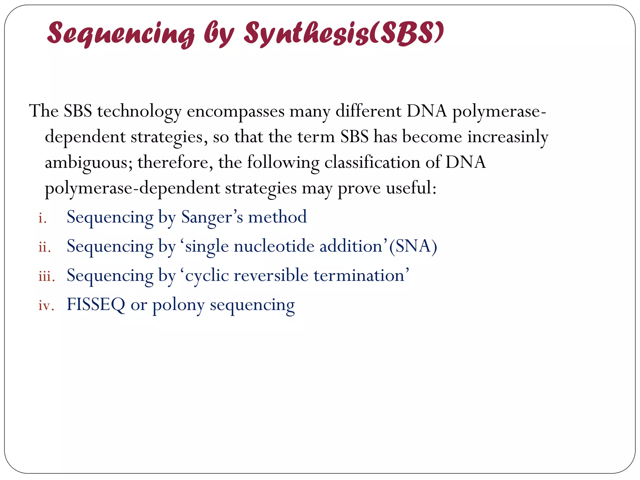 Sequencing by Synthesis(SBS) 
The SBS technology encompasses many different DNA polymerase- dependent strategies, so that the term SBS has become increasinly ambiguous; therefore, the following classification of DNA polymerase-dependent strategies may prove useful: 
i.Sequencing by Sanger’s method 
ii.Sequencing by ‘single nucleotide addition’(SNA) 
iii.Sequencing by ‘cyclic reversible termination’ 
iv.FISSEQ or polony sequencing  