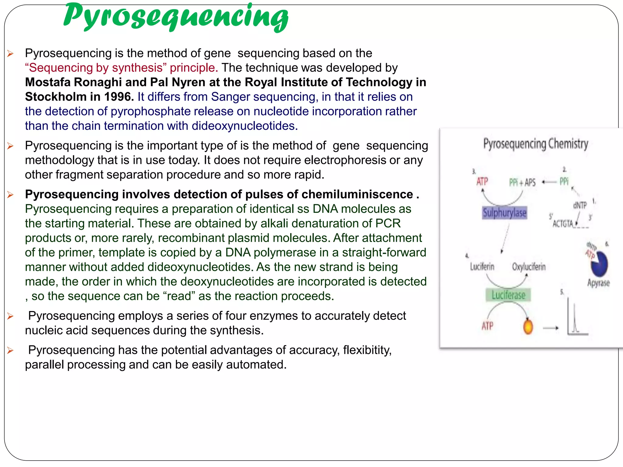 Pyrosequencing 
Pyrosequencing is the method of gene sequencing based on the “Sequencing by synthesis” principle. The technique was developed by Mostafa Ronaghi and Pal Nyren at the Royal Institute of Technology in Stockholm in 1996. It differs from Sanger sequencing, in that it relies on the detection of pyrophosphate release on nucleotide incorporation rather than the chain termination with dideoxynucleotides. 
Pyrosequencing is the important type of is the method of gene sequencing methodology that is in use today. It does not require electrophoresis or any other fragment separation procedure and so more rapid. 
Pyrosequencing involves detection of pulses of chemiluminiscence . Pyrosequencing requires a preparation of identical ss DNA molecules as the starting material. These are obtained by alkali denaturation of PCR products or, more rarely, recombinant plasmid molecules. After attachment of the primer, template is copied by a DNA polymerase in a straight-forward manner without added dideoxynucleotides. As the new strand is being made, the order in which the deoxynucleotides are incorporated is detected , so the sequence can be “read” as the reaction proceeds. 
 Pyrosequencing employs a series of four enzymes to accurately detect nucleic acid sequences during the synthesis. 
 Pyrosequencing has the potential advantages of accuracy, flexibitity, parallel processing and can be easily automated.  