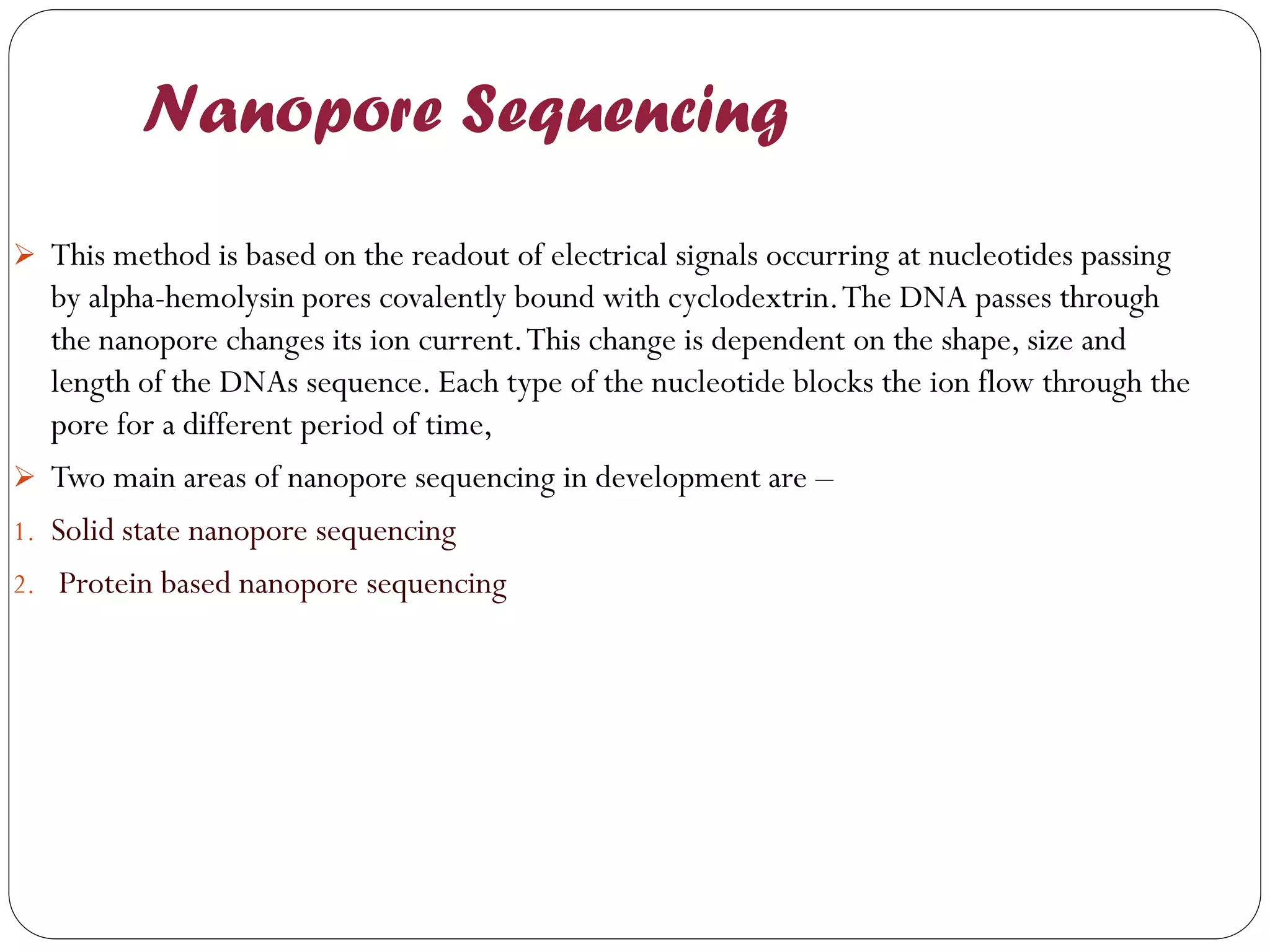 Nanopore Sequencing 
This method is based on the readout of electrical signals occurring at nucleotides passing by alpha-hemolysin pores covalently bound with cyclodextrin. The DNA passes through the nanopore changes its ion current. This change is dependent on the shape, size and length of the DNAs sequence. Each type of the nucleotide blocks the ion flow through the pore for a different period of time, 
Two main areas of nanopore sequencing in development are – 
1.Solid state nanopore sequencing 
2. Protein based nanopore sequencing  