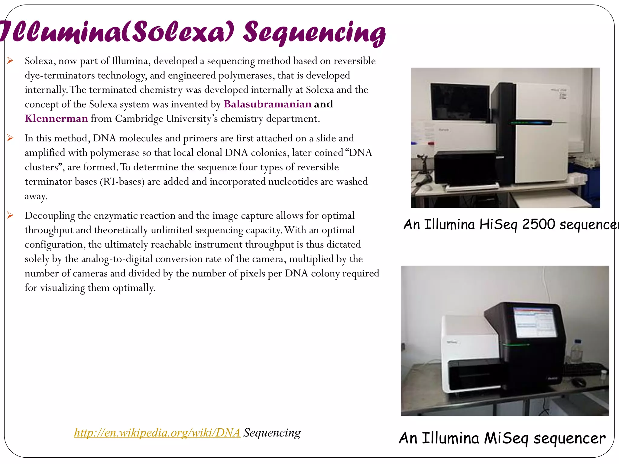 Illumina(Solexa) Sequencing 
Solexa, now part of Illumina, developed a sequencing method based on reversible dye-terminators technology, and engineered polymerases, that is developed internally. The terminated chemistry was developed internally at Solexa and the concept of the Solexa system was invented by Balasubramanian and Klennerman from Cambridge University’s chemistry department. 
In this method, DNA molecules and primers are first attached on a slide and amplified with polymerase so that local clonal DNA colonies, later coined “DNA clusters”, are formed. To determine the sequence four types of reversible terminator bases (RT-bases) are added and incorporated nucleotides are washed away. 
Decoupling the enzymatic reaction and the image capture allows for optimal throughput and theoretically unlimited sequencing capacity. With an optimal configuration, the ultimately reachable instrument throughput is thus dictated solely by the analog-to-digital conversion rate of the camera, multiplied by the number of cameras and divided by the number of pixels per DNA colony required for visualizing them optimally. 
An Illumina HiSeq 2500 sequencer 
An Illumina MiSeq sequencer 
http://en.wikipedia.org/wiki/DNA Sequencing  