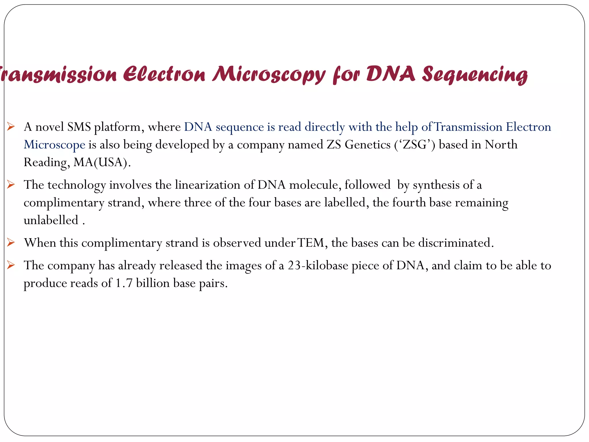 Transmission Electron Microscopy for DNA Sequencing 
A novel SMS platform, where DNA sequence is read directly with the help of Transmission Electron Microscope is also being developed by a company named ZS Genetics (‘ZSG’) based in North Reading, MA(USA). 
The technology involves the linearization of DNA molecule, followed by synthesis of a complimentary strand, where three of the four bases are labelled, the fourth base remaining unlabelled . 
When this complimentary strand is observed under TEM, the bases can be discriminated. 
The company has already released the images of a 23-kilobase piece of DNA, and claim to be able to produce reads of 1.7 billion base pairs. 
 