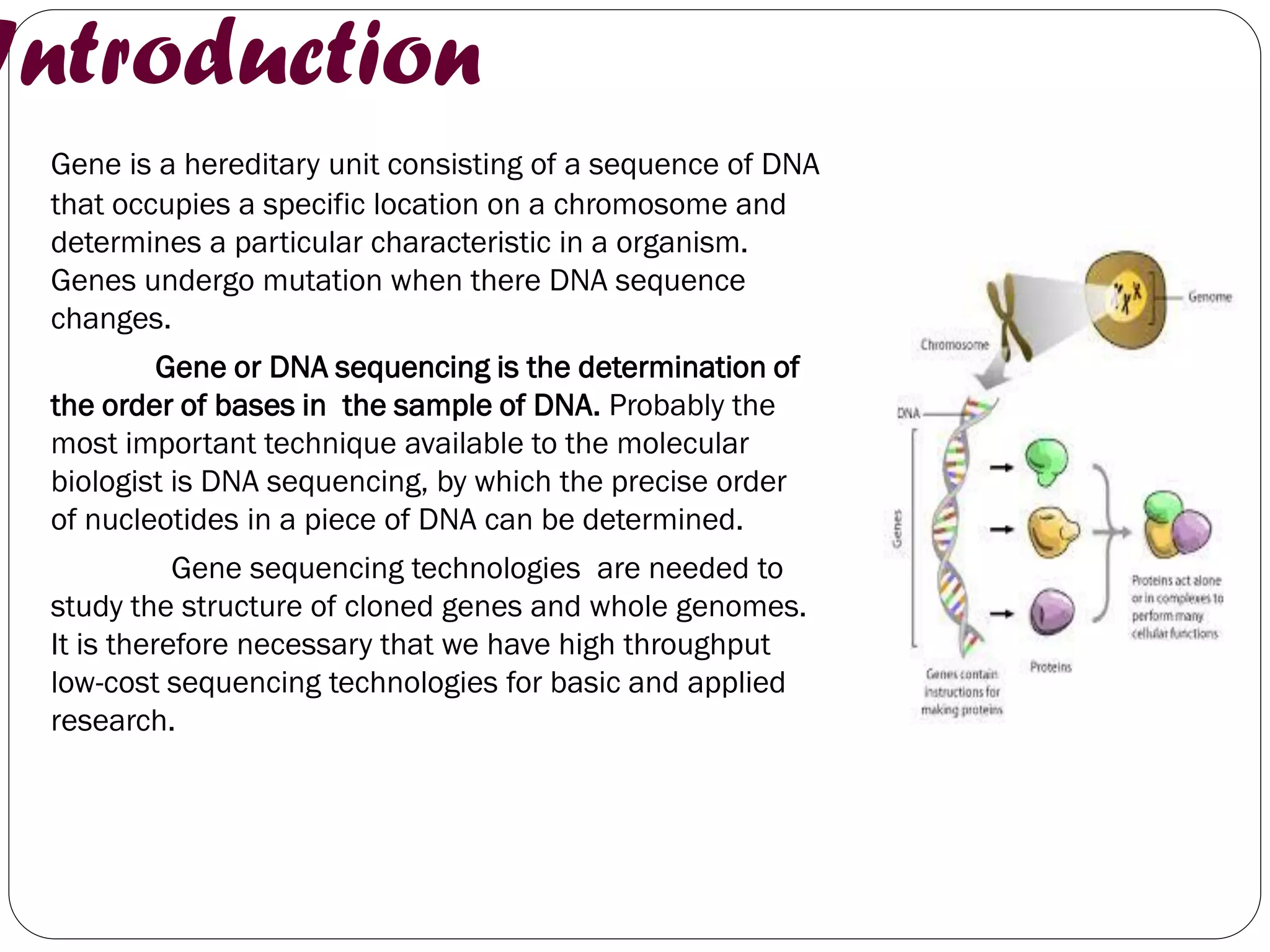 Introduction 
Gene is a hereditary unit consisting of a sequence of DNA that occupies a specific location on a chromosome and determines a particular characteristic in a organism. Genes undergo mutation when there DNA sequence changes. 
Gene or DNA sequencing is the determination of the order of bases in the sample of DNA. Probably the most important technique available to the molecular biologist is DNA sequencing, by which the precise order of nucleotides in a piece of DNA can be determined. 
Gene sequencing technologies are needed to study the structure of cloned genes and whole genomes. It is therefore necessary that we have high throughput low-cost sequencing technologies for basic and applied research. 
 