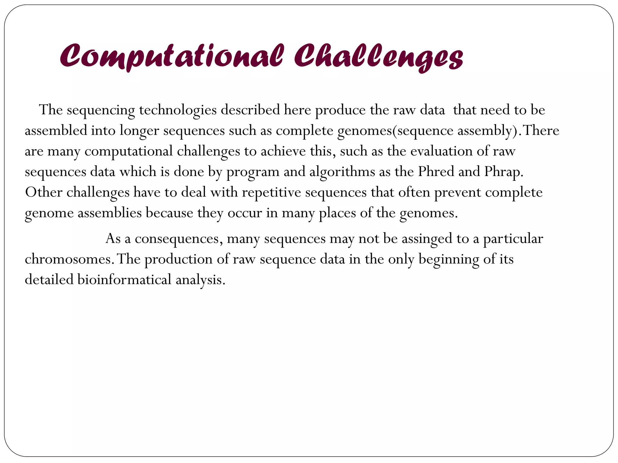 Computational Challenges 
The sequencing technologies described here produce the raw data that need to be assembled into longer sequences such as complete genomes(sequence assembly).There are many computational challenges to achieve this, such as the evaluation of raw sequences data which is done by program and algorithms as the Phred and Phrap. Other challenges have to deal with repetitive sequences that often prevent complete genome assemblies because they occur in many places of the genomes. 
As a consequences, many sequences may not be assinged to a particular chromosomes. The production of raw sequence data in the only beginning of its detailed bioinformatical analysis.  