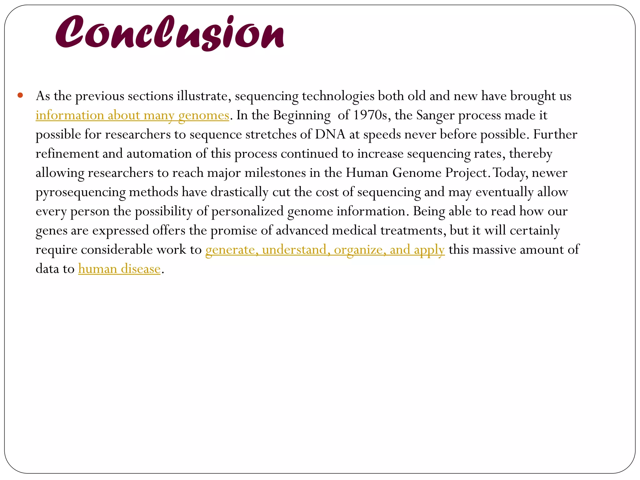 Conclusion 
As the previous sections illustrate, sequencing technologies both old and new have brought us information about many genomes. In the Beginning of 1970s, the Sanger process made it possible for researchers to sequence stretches of DNA at speeds never before possible. Further refinement and automation of this process continued to increase sequencing rates, thereby allowing researchers to reach major milestones in the Human Genome Project. Today, newer pyrosequencing methods have drastically cut the cost of sequencing and may eventually allow every person the possibility of personalized genome information. Being able to read how our genes are expressed offers the promise of advanced medical treatments, but it will certainly require considerable work to generate, understand, organize, and apply this massive amount of data to human disease.  