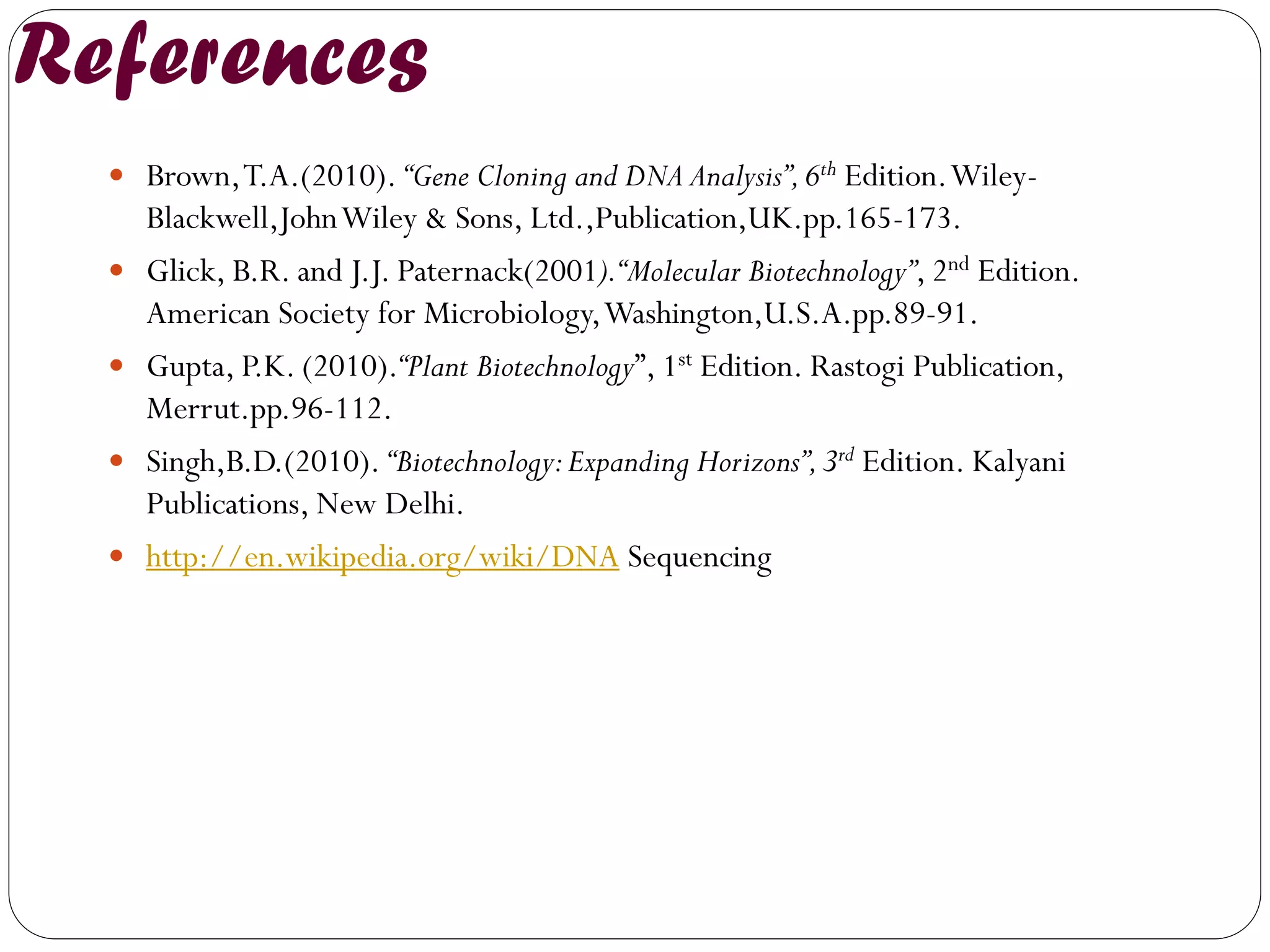 References 
Brown, T.A.(2010). “Gene Cloning and DNA Analysis”, 6th Edition. Wiley- Blackwell,John Wiley & Sons, Ltd.,Publication,UK.pp.165-173. 
Glick, B.R. and J.J. Paternack(2001). “Molecular Biotechnology”, 2nd Edition. American Society for Microbiology, Washington,U.S.A.pp.89-91. 
Gupta, P.K. (2010).“Plant Biotechnology”, 1st Edition. Rastogi Publication, Merrut.pp.96-112. 
Singh,B.D.(2010). “Biotechnology: Expanding Horizons”, 3rd Edition. Kalyani Publications, New Delhi. 
http://en.wikipedia.org/wiki/DNA Sequencing 
 