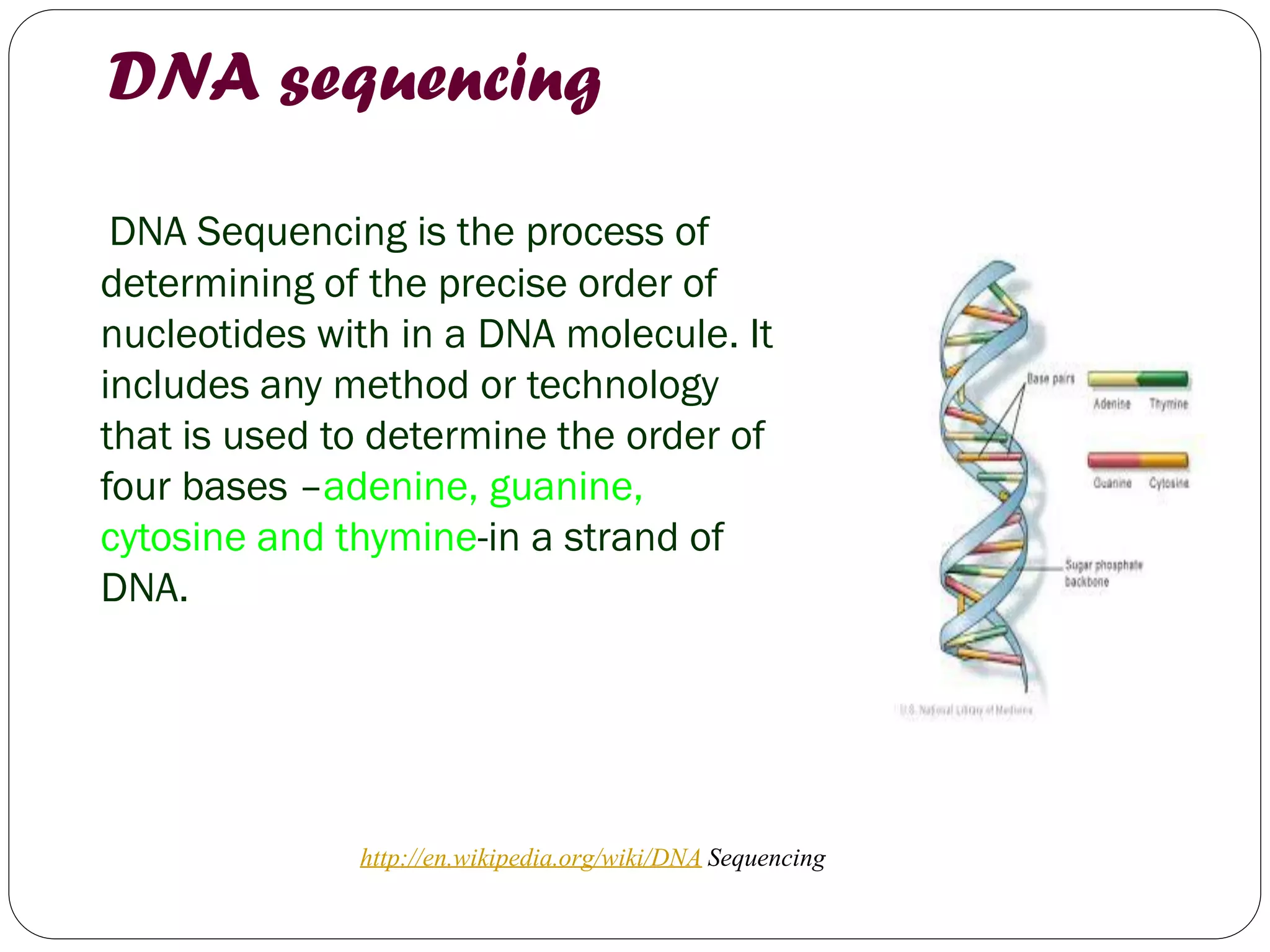DNA sequencing 
DNA Sequencing is the process of determining of the precise order of nucleotides with in a DNA molecule. It includes any method or technology that is used to determine the order of four bases –adenine, guanine, cytosine and thymine-in a strand of DNA. 
http://en.wikipedia.org/wiki/DNA Sequencing  