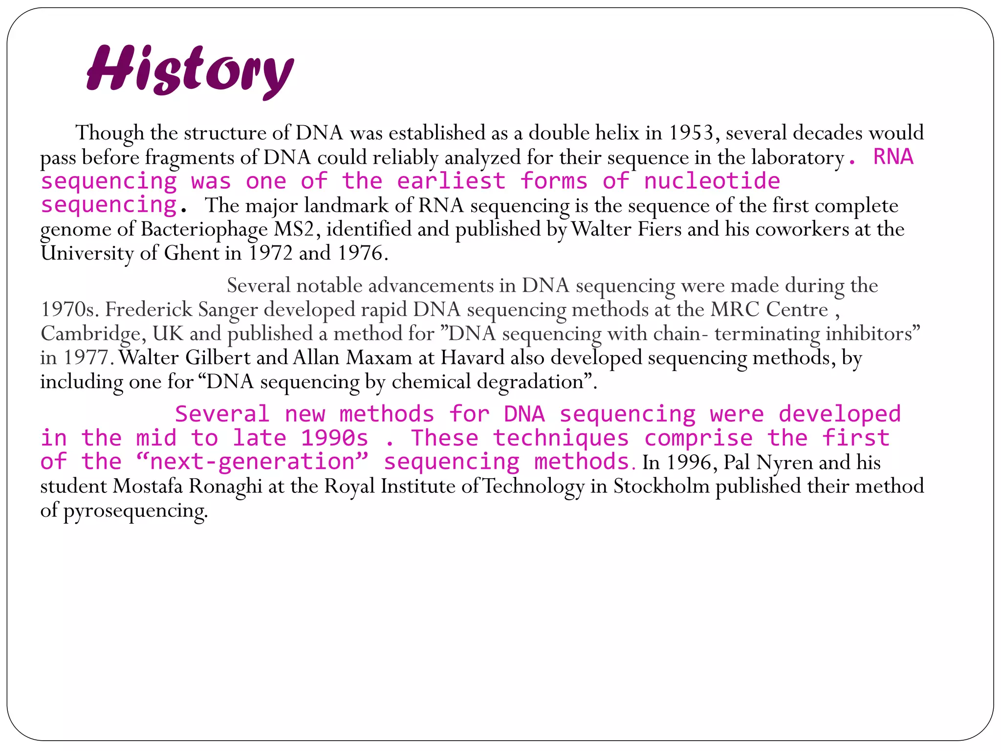 History 
Though the structure of DNA was established as a double helix in 1953, several decades would pass before fragments of DNA could reliably analyzed for their sequence in the laboratory. RNA sequencing was one of the earliest forms of nucleotide sequencing. The major landmark of RNA sequencing is the sequence of the first complete genome of Bacteriophage MS2, identified and published by Walter Fiers and his coworkers at the University of Ghent in 1972 and 1976. 
Several notable advancements in DNA sequencing were made during the 1970s. Frederick Sanger developed rapid DNA sequencing methods at the MRC Centre , Cambridge, UK and published a method for ”DNA sequencing with chain- terminating inhibitors” in 1977. Walter Gilbert and Allan Maxam at Havard also developed sequencing methods, by including one for “DNA sequencing by chemical degradation”. 
Several new methods for DNA sequencing were developed in the mid to late 1990s . These techniques comprise the first of the “next-generation” sequencing methods. In 1996, Pal Nyren and his student Mostafa Ronaghi at the Royal Institute of Technology in Stockholm published their method of pyrosequencing.  