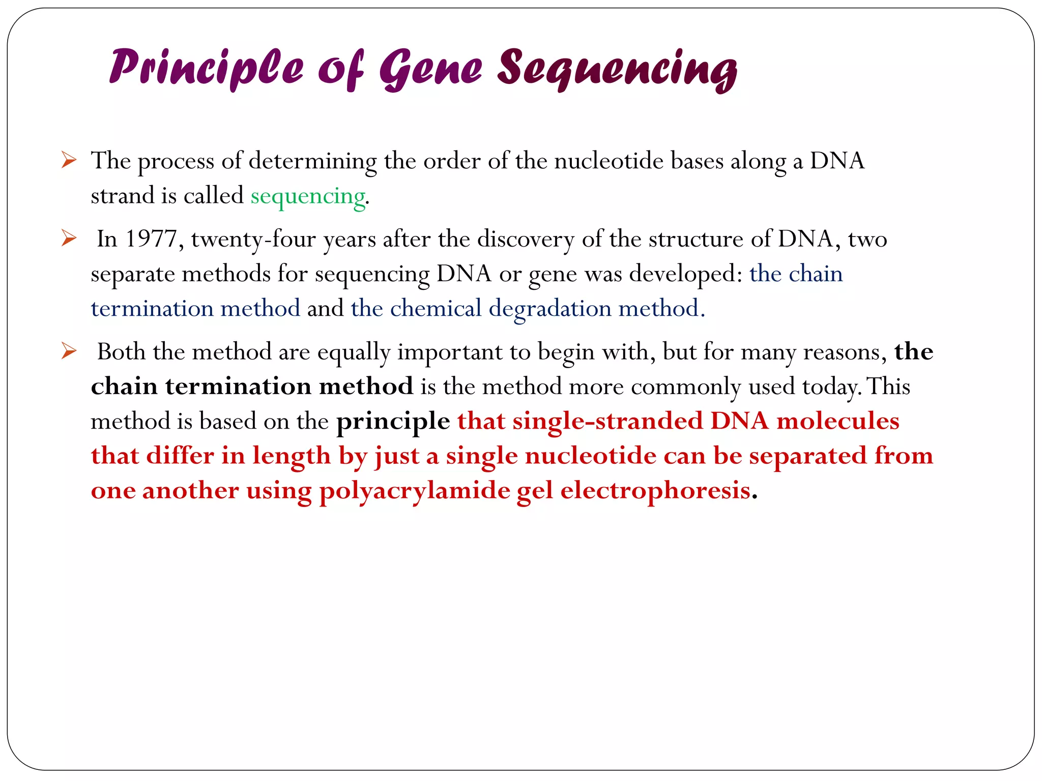 Principle of Gene Sequencing 
The process of determining the order of the nucleotide bases along a DNA strand is called sequencing. 
 In 1977, twenty-four years after the discovery of the structure of DNA, two separate methods for sequencing DNA or gene was developed: the chain termination method and the chemical degradation method. 
 Both the method are equally important to begin with, but for many reasons, the chain termination method is the method more commonly used today. This method is based on the principle that single-stranded DNA molecules that differ in length by just a single nucleotide can be separated from one another using polyacrylamide gel electrophoresis. 
 