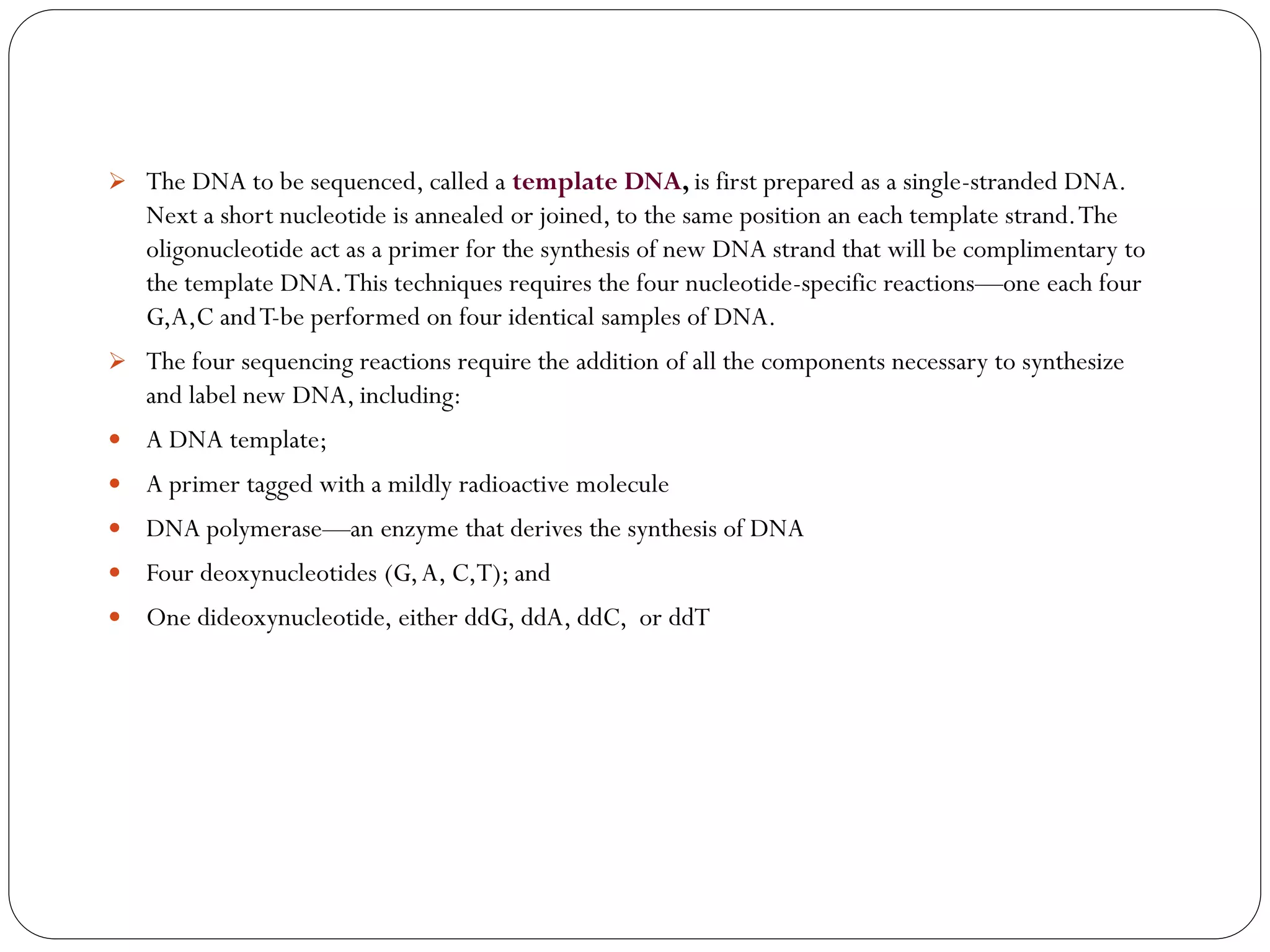 The DNA to be sequenced, called a template DNA, is first prepared as a single-stranded DNA. Next a short nucleotide is annealed or joined, to the same position an each template strand. The oligonucleotide act as a primer for the synthesis of new DNA strand that will be complimentary to the template DNA. This techniques requires the four nucleotide-specific reactions—one each four G,A,C and T-be performed on four identical samples of DNA. 
The four sequencing reactions require the addition of all the components necessary to synthesize and label new DNA, including: 
A DNA template; 
A primer tagged with a mildly radioactive molecule 
DNA polymerase—an enzyme that derives the synthesis of DNA 
Four deoxynucleotides (G, A, C,T); and 
One dideoxynucleotide, either ddG, ddA, ddC, or ddT 
 