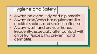 Click icon to add picture
Hygiene and Safety
- Always be clean, tidy and diplomatic.
- Always rinse/wash bar equipment like
cocktail shakers and strainers after use.
- Always wash and dry your hands
frequently, especially after contact with
citrus fruit/juices. This prevent hand
dermatitis.
 