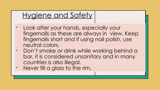 Click icon to add picture
Hygiene and Safety
- Look after your hands, especially your
fingernails as these are always in view. Keep
fingernails short and if using nail polish, use
neutral colors.
- Don’t smoke or drink while working behind a
bar, it is considered unsanitary and in many
countries is also illegal.
- Never fill a glass to the rim.
 