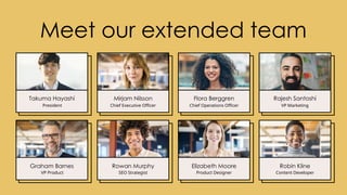 Meet our extended team
Takuma Hayashi
President
Graham Barnes
VP Product
Mirjam Nilsson
Chief Executive Officer
Rowan Murphy
SEO Strategist
Flora Berggren
Chief Operations Officer
Elizabeth Moore
Product Designer
Rajesh Santoshi
VP Marketing
Robin Kline
Content Developer
 