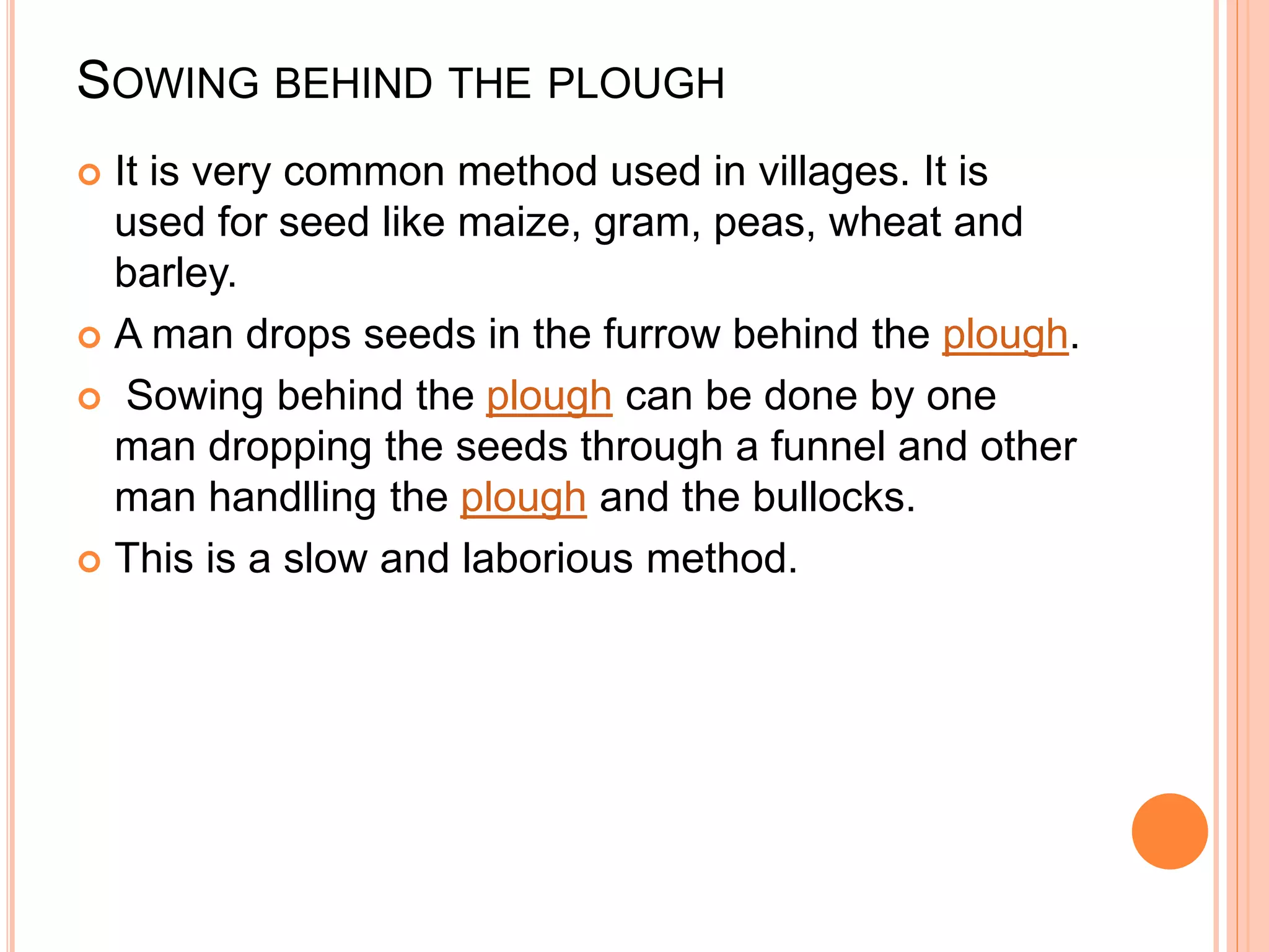 SOWING BEHIND THE PLOUGH
 It is very common method used in villages. It is
used for seed like maize, gram, peas, wheat and
barley.
 A man drops seeds in the furrow behind the plough.
 Sowing behind the plough can be done by one
man dropping the seeds through a funnel and other
man handlling the plough and the bullocks.
 This is a slow and laborious method.
 