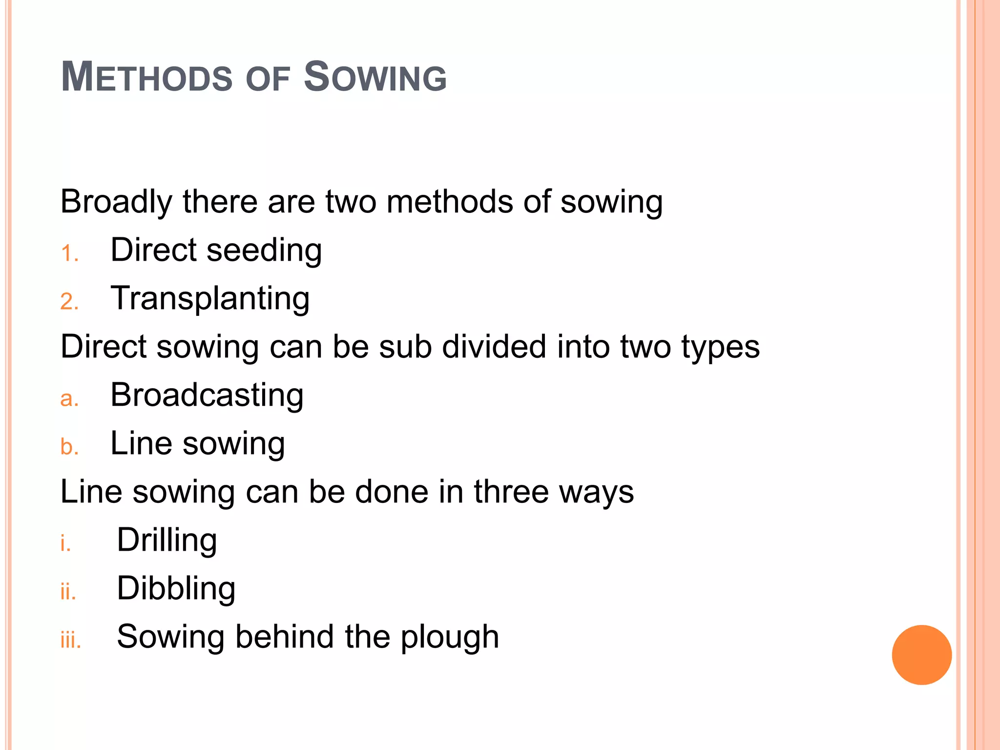 METHODS OF SOWING
Broadly there are two methods of sowing
1. Direct seeding
2. Transplanting
Direct sowing can be sub divided into two types
a. Broadcasting
b. Line sowing
Line sowing can be done in three ways
i. Drilling
ii. Dibbling
iii. Sowing behind the plough
 
