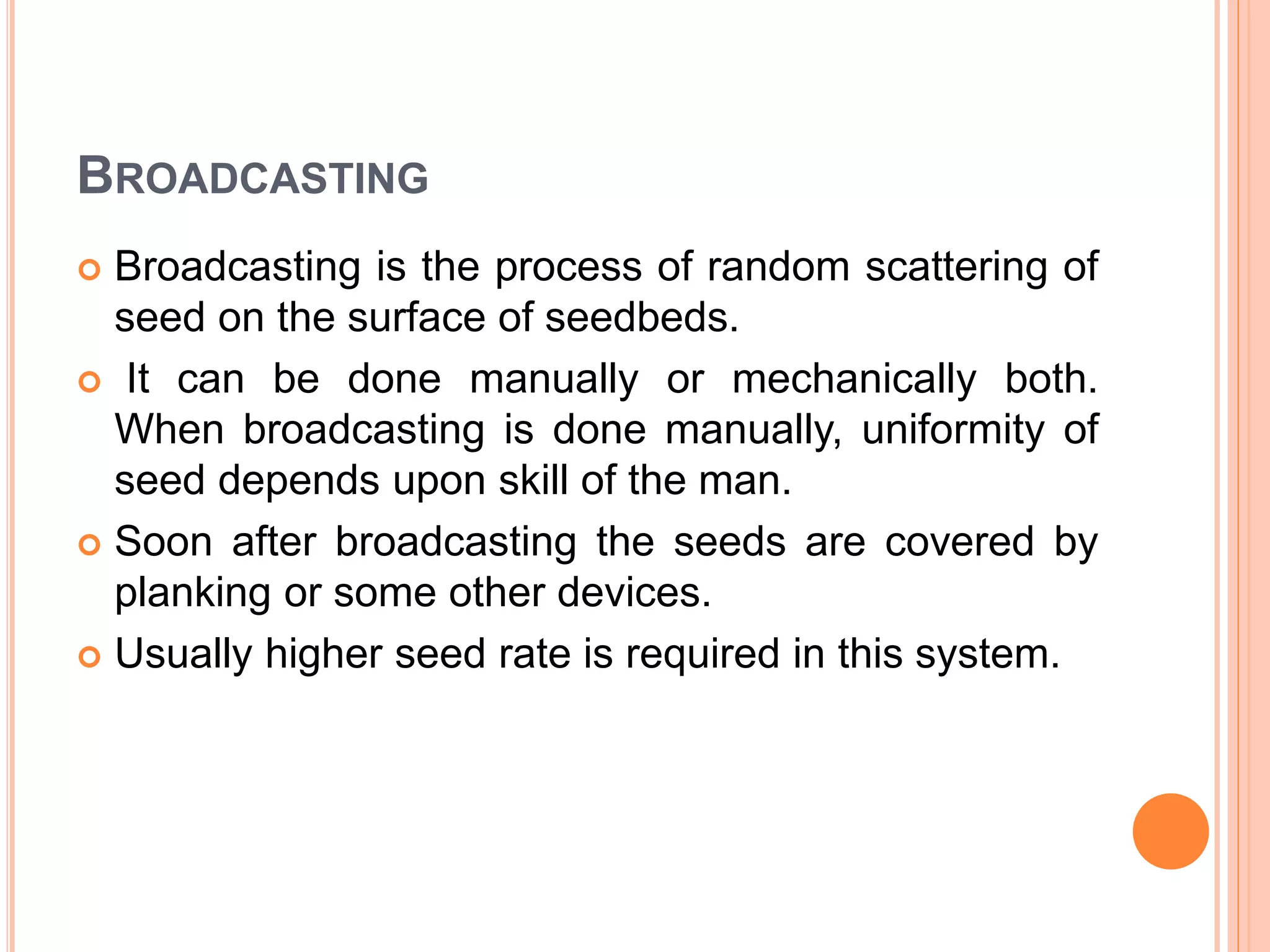 BROADCASTING
 Broadcasting is the process of random scattering of
seed on the surface of seedbeds.
 It can be done manually or mechanically both.
When broadcasting is done manually, uniformity of
seed depends upon skill of the man.
 Soon after broadcasting the seeds are covered by
planking or some other devices.
 Usually higher seed rate is required in this system.
 