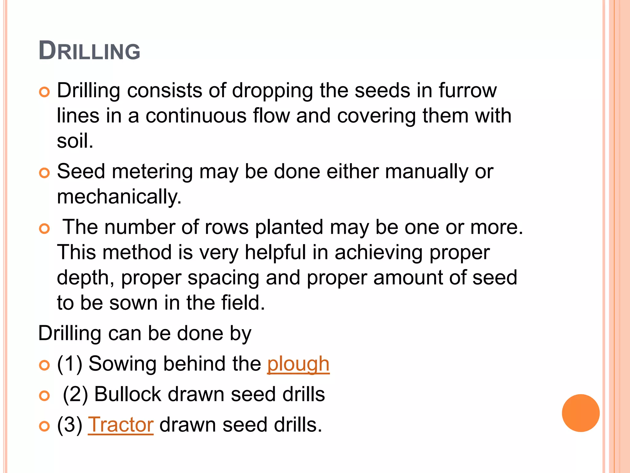 DRILLING
 Drilling consists of dropping the seeds in furrow
lines in a continuous flow and covering them with
soil.
 Seed metering may be done either manually or
mechanically.
 The number of rows planted may be one or more.
This method is very helpful in achieving proper
depth, proper spacing and proper amount of seed
to be sown in the field.
Drilling can be done by
 (1) Sowing behind the plough
 (2) Bullock drawn seed drills
 (3) Tractor drawn seed drills.
 