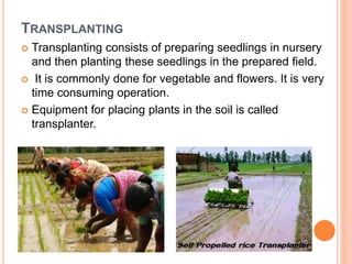 TRANSPLANTING
 Transplanting consists of preparing seedlings in nursery
and then planting these seedlings in the prepared field.
 It is commonly done for vegetable and flowers. It is very
time consuming operation.
 Equipment for placing plants in the soil is called
transplanter.
 