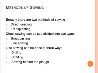 METHODS OF SOWING
Broadly there are two methods of sowing
1. Direct seeding
2. Transplanting
Direct sowing can be sub divided into two types
a. Broadcasting
b. Line sowing
Line sowing can be done in three ways
i. Drilling
ii. Dibbling
iii. Sowing behind the plough
 