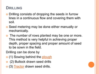 DRILLING
 Drilling consists of dropping the seeds in furrow
lines in a continuous flow and covering them with
soil.
 Seed metering may be done either manually or
mechanically.
 The number of rows planted may be one or more.
This method is very helpful in achieving proper
depth, proper spacing and proper amount of seed
to be sown in the field.
Drilling can be done by
 (1) Sowing behind the plough
 (2) Bullock drawn seed drills
 (3) Tractor drawn seed drills.
 