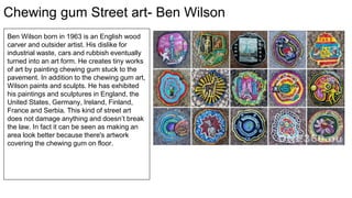 Chewing gum Street art- Ben Wilson
Ben Wilson born in 1963 is an English wood
carver and outsider artist. His dislike for
industrial waste, cars and rubbish eventually
turned into an art form. He creates tiny works
of art by painting chewing gum stuck to the
pavement. In addition to the chewing gum art,
Wilson paints and sculpts. He has exhibited
his paintings and sculptures in England, the
United States, Germany, Ireland, Finland,
France and Serbia. This kind of street art
does not damage anything and doesn’t break
the law. In fact it can be seen as making an
area look better because there's artwork
covering the chewing gum on floor.
 