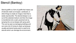 Stencil (Banksy)
Stencil graffiti is a form of graffiti that makes use
of stencils made out of paper, cardboard, or
other things to create an image or text that is
easily reproducible. The desired design is cut
out of the selected medium and then the image
is transferred onto a wall, pavement etc by
spraying the cut out design with spray paint.
This can be seen as damaging buildings and
can cost a lot of money to clean up because
usually permanent spray paint is used to do
stencils which can damage the environment.
 