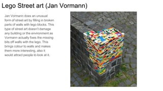 Lego Street art (Jan Vormann)
Jan Vormann does an unusual
form of street art by filling in broken
parts of walls with lego blocks. This
type of street art doesn’t damage
any building or the environment as
Vormann actually fixes the missing
bits off walls with the lego. This
brings colour to walls and makes
them more interesting, also it
would attract people to look at it.
 