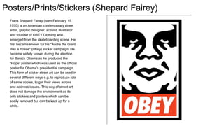 Posters/Prints/Stickers (Shepard Fairey)
Frank Shepard Fairey (born February 15,
1970) is an American contemporary street
artist, graphic designer, activist, illustrator
and founder of OBEY Clothing who
emerged from the skateboarding scene. He
first became known for his "Andre the Giant
Has a Posse" (Obey) sticker campaign. He
became widely known during the election
for Barack Obama as he produced the
“Hope” poster which was used as the official
poster for Obama's presidential campaign.
This form of sticker street art can be used in
several different ways e.g. to reproduce lots
of same copies, to get their views across
and address issues. This way of street art
does not damage the environment as its
only stickers and posters which can be
easily removed but can be kept up for a
while.
 
