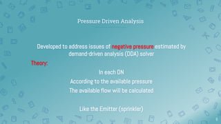 Pressure Driven Analysis
Developed to address issues of negative pressure estimated by
demand-driven analysis (DDA) solver
Theory:
In each DN
According to the available pressure
The available flow will be calculated
Like the Emitter (sprinkler)
6
 