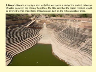 3. Bawari: Bawaris are unique step wells that were once a part of the ancient networks
of water storage in the cities of Rajasthan. The little rain that the region received would
be diverted to man-made tanks through canals built on the hilly outskirts of cities.
 