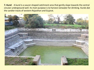 7. Kund: A kund is a saucer-shaped catchment area that gently slope towards the central
circular underground well. Its main purpose is to harvest rainwater for drinking. Kunds dot
the sandier tracts of western Rajasthan and Gujarat.
 