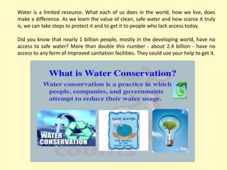 Water is a limited resource. What each of us does in the world, how we live, does
make a difference. As we learn the value of clean, safe water and how scarce it truly
is, we can take steps to protect it and to get it to people who lack access today.
Did you know that nearly 1 billion people, mostly in the developing world, have no
access to safe water? More than double this number - about 2.4 billion - have no
access to any form of improved sanitation facilities. They could use your help to get it.
 