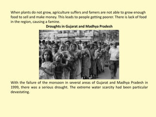When plants do not grow, agriculture suffers and famers are not able to grow enough
food to sell and make money. This leads to people getting poorer. There is lack of food
in the region, causing a famine.
Droughts in Gujarat and Madhya Pradesh
With the failure of the monsoon in several areas of Gujarat and Madhya Pradesh in
1999, there was a serious drought. The extreme water scarcity had been particular
devastating.
 