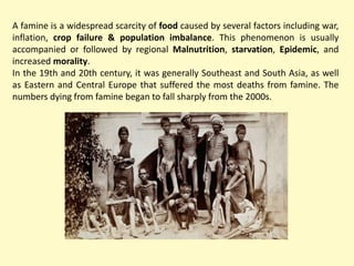 A famine is a widespread scarcity of food caused by several factors including war,
inflation, crop failure & population imbalance. This phenomenon is usually
accompanied or followed by regional Malnutrition, starvation, Epidemic, and
increased morality.
In the 19th and 20th century, it was generally Southeast and South Asia, as well
as Eastern and Central Europe that suffered the most deaths from famine. The
numbers dying from famine began to fall sharply from the 2000s.
 